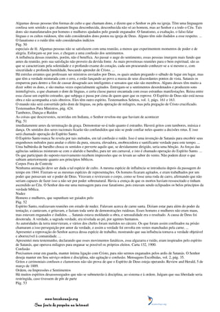 Algumas dessas pessoas têm formas de culto a que chamam dons, e dizem que o Senhor os pôs na igreja. Têm uma linguagem
confusa sem sentido a que chamam língua desconhecida, desconhecida não só ao homem, mas ao Senhor e a todo o Céu. Tais
dons são manufaturados por homens e mulheres ajudados pelo grande enganador. O fanatismo, a exaltação, o falso falar
línguas e os cultos ruidosos, têm sido considerados dons postos na igreja de Deus. Alguns têm sido iludidos a esse respeito. ...
O fanatismo e o ruído têm sido considerados indícios
Pág. 50
especiais de fé. Algumas pessoas não se satisfazem com uma reunião, a menos que experimentem momentos de poder e de
alegria. Esforçam-se por isso, e chegam a uma confusão dos sentimentos.
A influência dessas reuniões, porém, não é benéfica. Ao passar o auge do sentimento, essas pessoas imergem mais fundo que
antes da reunião, pois sua satisfação não proveio da devida fonte. As mais proveitosas reuniões para o bem espiritual, são as
que se caracterizam pela solenidade e o profundo exame do coração, cada um procurando conhecer-se a si mesmo e, com
sinceridade e profunda humildade, buscando aprender de Cristo. ...
Há estrelas errantes que professam ser ministros enviados por Deus, os quais andam pregando o sábado de lugar em lugar, mas
que têm a verdade misturada com o erro, e estão lançando ao povo a massa de seus discordantes pontos de vista. Satanás os
empurrou para dentro a fim de causar desagrado aos inteligentes e sensatos que não são membros. Alguns desses têm muito a
dizer sobre os dons, e são muitas vezes especialmente agitados. Entregam-se a sentimentos desordenados e produzem sons
ininteligíveis, a que chamam o dom de línguas, e certa classe parece encantada com essas estranhas manifestações. Reina entre
essa classe um espírito estranho, que subjuga e passa por cima de quem quer que os reprove. O Espírito de Deus não está nessa
obra e não acompanha a tais obreiros. Eles têm outro espírito. Testemunhos Seletos, vol. 1, págs. 161 e 163.
O mundo não será convertido pelo dom de línguas, ou pela operação de milagres, mas pela pregação de Cristo crucificado.
Testemunhos Para Ministros, pág. 424.
Tambores, Danças e Ruídos
As coisas que descrevestes, ocorridas em Indiana, o Senhor revelou-me que haviam de acontecer
Pág. 51
imediatamente antes da terminação da graça. Demonstrar-se-á tudo quanto é estranho. Haverá gritos com tambores, música e
dança. Os sentidos dos seres racionais ficarão tão confundidos que não se pode confiar neles quanto a decisões retas. E isso
será chamado operação do Espírito Santo.
O Espírito Santo nunca Se revela por tais métodos, em tal confusão e ruído. Isso é uma invenção de Satanás para encobrir seus
engenhosos métodos para anular o efeito da pura, sincera, elevadora, enobrecedora e santificante verdade para este tempo. ...
Uma balbúrdia de barulho choca os sentidos e perverte aquilo que, se devidamente dirigido, seria uma bênção. As forças das
agências satânicas misturam-se com o alarido e barulho, para ter um carnaval, e isto é chamado operação do Espírito Santo. ...
Os que participam do suposto reavivamento recebem impressões que os levam ao sabor do vento. Não podem dizer o que
sabiam anteriormente quanto aos princípios bíblicos.
Corpos Fora de Controle
Nenhuma animação deve ser dada a tal espécie de culto. A mesma espécie de influência se introduziu depois da passagem do
tempo em 1844. Fizeram-se as mesmas espécies de representações. Os homens ficaram agitados, e eram trabalhados por um
poder que pensavam ser o poder de Deus. Viravam e reviravam o corpo, como se fosse uma roda de carro, afirmando que não
seriam capazes de fazer isso a não ser por poder sobrenatural. Havia a crença de que os mortos haviam ressuscitado e tinham
ascendido ao Céu. O Senhor deu-me uma mensagem para esse fanatismo, pois estavam sendo eclipsados os belos princípios da
verdade bíblica.
Nudez
Homens e mulheres, que supunham ser guiados pelo
Pág. 52
Espírito Santo, realizavam reuniões em estado de nudez. Falavam acerca de carne santa. Diziam estar para além do poder da
tentação, e cantavam, e gritavam, e faziam toda sorte de demonstrações ruidosas. Esses homens e mulheres não eram maus,
mas estavam enganados e iludidos. ... Satanás estava moldando a obra, e sensualidade era o resultado. A causa de Deus foi
desonrada. A verdade, a sagrada verdade, era nivelada ao pó, por agentes humanos.
As autoridades da terra intervieram, e vários dos chefes foram metidos no cárcere. Os que foram assim confinados na prisão
chamaram a isso perseguição por amor da verdade, e assim a verdade foi envolta em vestes manchadas pela carne. ...
Apresentei a reprovação do Senhor acerca dessa espécie de trabalho, mostrando que sua influência tornava a verdade objetável
e aborrecível à comunidade. ...
Apresentei meu testemunho, declarando que esses movimentos fanáticos, essa algazarra e ruído, eram inspirados pelo espírito
de Satanás, que operava milagres para enganar se possível os próprios eleitos. Carta 132, 1900.
Confusão
Precisamos estar em guarda, manter íntima ligação com Cristo, para não sermos enganados pelos ardis de Satanás. O Senhor
deseja manter em Seu serviço ordem e disciplina, não agitação e confusão. Mensagens Escolhidas, vol. 2, pág. 35.
Gritos e cerimoniais confusos e clamorosos não são prova de que o Espírito de Deus esteja operando. Review and Herald, 5 de
março de 1889.
Ordem, ou Impressões e Sentimentos
Há muitos espíritos desassossegados que não se submeterão à disciplina, ao sistema e à ordem. Julgam que sua liberdade seria
restringida, caso tivessem de pôr de parte
Pág. 53



                 www.terceiroanjo.org
            Sua fonte de pesquisa na internet
 