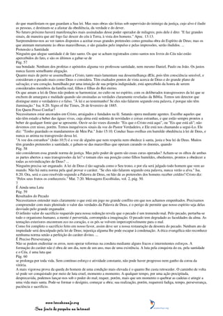do que manifestam os que guardam a Sua lei. Mas suas obras são feitas sob supervisão do inimigo da justiça, cujo alvo é iludir
as pessoas, e destinam-se a afastar da obediência, da verdade e do dever.
No futuro próximo haverá manifestações mais assinaladas desse poder operador de milagres; pois dele é dito: "E faz grandes
sinais, de maneira que até fogo faz descer do céu à Terra, à vista dos homens." Apoc. 13:13.
Surpreendemo-nos ao ver tantos dispostos a aceitar essas grandes pretensões como genuína obra do Espírito de Deus; mas os
que atentam meramente às obras maravilhosas, e são guiados pelo impulso e pelas impressões, serão iludidos. ...
Pretensão a Santidade
Ninguém que alegue santidade é de fato santo. Os que se acham registrados como santos nos livros do Céu não estão
apercebidos do fato, e são os últimos a gabar-se de
Pág. 57
sua bondade. Nenhum dos profetas e apóstolos alguma vez professou santidade, nem mesmo Daniel, Paulo ou João. Os justos
nunca fazem semelhante alegação.
Quanto mais de perto se assemelham a Cristo, tanto mais lamentam sua dessemelhança dEle, pois têm consciência sensível, e
consideram o pecado mais como Deus o considera. Têm exaltados pontos de vista acerca de Deus e do grande plano de
salvação; e seu coração, humilhado por uma intuição de sua própria indignidade, está apercebido da honra de serem
considerados membros da família real, filhos e filhas do Rei eterno.
Os que amam a lei de Deus não podem se harmonizar, no culto ou no espírito, com os deliberados transgressores da lei que se
enchem de amargura e maldade quando são ensinadas as verdades claramente reveladas da Bíblia. Temos um detector que
distingue entre o verdadeiro e o falso. "À lei e ao testemunho! Se eles não falarem segundo esta palavra, é porque não têm
iluminação." Isa. 8:20. Signs of the Times, 26 de fevereiro de 1885.
Em Quem Posso Confiar?
Necessitamos estar ancorados em Cristo, arraigados e fundados na fé. Satanás opera mediante agentes. Escolhe aqueles que
não têm estado a beber das águas vivas, cuja alma está sedenta de novidades e coisas estranhas, e que estão sempre prontos a
beber de qualquer fonte que se apresente. Ouvir-se-ão vozes dizendo: "Eis que o Cristo está aqui", ou "Eis que está ali"; não
devemos crer nisso, porém. Temos inequívocos sinais da voz do Pastor Verdadeiro, e Ele está nos chamando a segui-Lo. Ele
diz: "Tenho guardado os mandamentos de Meu Pai." João 15:10. Conduz Suas ovelhas em humilde obediência à lei de Deus, e
nunca as anima na transgressão dessa lei.
"A voz dos estranhos" (João 10:5) é a voz de alguém que nem respeita nem obedece à santa, justa e boa lei de Deus. Muitos
têm grandes pretensões a santidade, e gabam-se das maravilhas que operam curando os doentes, quando
Pág. 58
não consideram essa grande norma de justiça. Mas pelo poder de quem são essas curas operadas? Acham-se os olhos de ambas
as partes abertos a suas transgressões da lei? e tomam eles sua posição como filhos humildes, obedientes, prontos a obedecer a
todas as reivindicações de Deus? ...
Ninguém precisa ser enganado. A lei de Deus é tão sagrada como o Seu trono, e por ela será julgado todo homem que vem ao
mundo. Não há outra norma pela qual provar o caráter. "Se eles não falarem segundo esta palavra, nunca verão a alva." Isa.
8:20. Ora, será o caso resolvido segundo a Palavra de Deus, ou hão de as pretensões dos homens receber crédito? Cristo diz:
"Pelos seus frutos os conhecereis." Mat. 7:20. Mensagens Escolhidas, vol. 2, pág. 50.
7
É Ainda uma Luta
Pág. 59
Resultados do Pecado
Necessitamos entender mais claramente o que está em jogo no grande conflito em que nos achamos empenhados. Precisamos
compreender com mais plenitude o valor das verdades da Palavra de Deus, e o perigo de permitir que nosso espírito seja delas
desviado pelo grande enganador.
O infinito valor do sacrifício requerido para nossa redenção revela que o pecado é um tremendo mal. Pelo pecado, perturba-se
todo o organismo humano, a mente é pervertida, corrompida a imaginação. O pecado tem degradado as faculdades da alma. As
tentações exteriores encontram eco no coração, e os pés se volvem imperceptivelmente para o mal.
Como foi completo o sacrifício feito em nosso favor, assim deve ser a nossa restauração da desonra do pecado. Nenhum ato de
impiedade será desculpado pela lei de Deus; injustiça alguma lhe pode escapar à condenação. A ética evangélica não reconhece
nenhuma norma senão a perfeição do caráter divino. ...
É Preciso Perseverança
Não se podem endireitar os erros, nem operar reformas na conduta mediante alguns fracos e intermitentes esforços. A
formação do caráter não é obra de um dia, nem de um ano, mas de uma existência. A luta pela conquista do eu, pela santidade
e o Céu, é uma luta que
Pág. 60
se prolonga por toda vida. Sem contínuo esforço e atividade constante, não pode haver progresso nem ganho da coroa da
vitória.
A mais vigorosa prova da queda do homem de uma condição mais elevada é o quanto lhe custa retroceder. O caminho de volta
só pode ser conquistado por meio de luta cruel, momento a momento. A qualquer tempo, por uma ação precipitada,
desprecavida, podemos lançar-nos sob o poder do mal; requer, porém, mais que um momento o quebrar as cadeias e atingir a
uma vida mais santa. Pode-se formar o desígnio, começar a obra; sua realização, porém, requererá fadiga, tempo, perseverança,
paciência e sacrifício.



                 www.terceiroanjo.org
            Sua fonte de pesquisa na internet
 