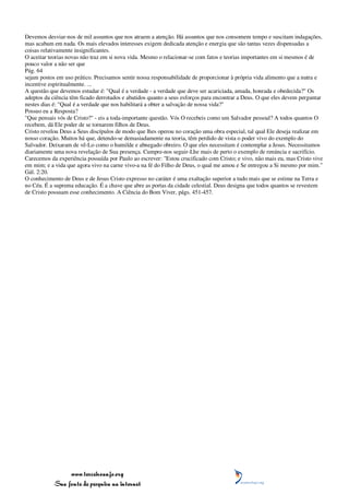 Devemos desviar-nos de mil assuntos que nos atraem a atenção. Há assuntos que nos consomem tempo e suscitam indagações,
mas acabam em nada. Os mais elevados interesses exigem dedicada atenção e energia que são tantas vezes dispensadas a
coisas relativamente insignificantes.
O aceitar teorias novas não traz em si nova vida. Mesmo o relacionar-se com fatos e teorias importantes em si mesmos é de
pouco valor a não ser que
Pág. 64
sejam postos em uso prático. Precisamos sentir nossa responsabilidade de proporcionar à própria vida alimento que a nutra e
incentive espiritualmente. ...
A questão que devemos estudar é: "Qual é a verdade - a verdade que deve ser acariciada, amada, honrada e obedecida?" Os
adeptos da ciência têm ficado derrotados e abatidos quanto a seus esforços para encontrar a Deus. O que eles devem perguntar
nestes dias é: "Qual é a verdade que nos habilitará a obter a salvação de nossa vida?"
Possuo eu a Resposta?
"Que pensais vós de Cristo?" - eis a toda-importante questão. Vós O recebeis como um Salvador pessoal? A todos quantos O
recebem, dá Ele poder de se tornarem filhos de Deus.
Cristo revelou Deus a Seus discípulos de modo que lhes operou no coração uma obra especial, tal qual Ele deseja realizar em
nosso coração. Muitos há que, detendo-se demasiadamente na teoria, têm perdido de vista o poder vivo do exemplo do
Salvador. Deixaram de vê-Lo como o humilde e abnegado obreiro. O que eles necessitam é contemplar a Jesus. Necessitamos
diariamente uma nova revelação de Sua presença. Cumpre-nos seguir-Lhe mais de perto o exemplo de renúncia e sacrifício.
Carecemos da experiência possuída por Paulo ao escrever: "Estou crucificado com Cristo; e vivo, não mais eu, mas Cristo vive
em mim; e a vida que agora vivo na carne vivo-a na fé do Filho de Deus, o qual me amou e Se entregou a Si mesmo por mim."
Gál. 2:20.
O conhecimento de Deus e de Jesus Cristo expresso no caráter é uma exaltação superior a tudo mais que se estime na Terra e
no Céu. É a suprema educação. É a chave que abre as portas da cidade celestial. Deus designa que todos quantos se revestem
de Cristo possuam esse conhecimento. A Ciência do Bom Viver, págs. 451-457.




                 www.terceiroanjo.org
            Sua fonte de pesquisa na internet
 