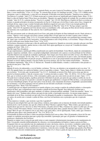 A verdadeira santificação é doutrina bíblica. O apóstolo Paulo, em carta à igreja de Tessalônica, declara: "Esta é a vontade de
Deus, a vossa santificação." I Tess. 4:3. E roga: "E o mesmo Deus de paz vos santifique em tudo." I Tess. 5:23. A Bíblia ensina
claramente o que é a santificação, e como deve ser alcançada. O Salvador orou pelos discípulos: "Santifica-os na verdade; a
Tua Palavra é a verdade." João 17:17. E Paulo ensina que os crentes devem ser santificados pelo Espírito Santo. (Rom. 15:16.)
Qual é a obra do Espírito Santo? Disse Jesus aos discípulos: "Quando vier aquele Espírito da verdade, Ele vos guiará em toda a
verdade." João 16:13. E o salmista declara: "Tua lei é a verdade." Sal. 119:142. Pela Palavra e Espírito de Deus se revelam aos
homens os grandes princípios de justiça incorporados em Sua lei. E desde que a lei de Deus é santa, justa e boa, e imagem da
perfeição divina, segue-se que o caráter formado pela obediência àquela lei será santo. Cristo é um exemplo perfeito de
semelhante caráter. Diz Ele: "Eu tenho guardado os mandamentos de Meu Pai." João 15:10. "Eu faço sempre o que Lhe
agrada." João 8:29. Os seguidores de Cristo devem tornar-se semelhantes a Ele - pela graça de Deus devem formar caracteres
em harmonia com os princípios de Sua santa lei. Isto é santificação bíblica.
Pág. 14
Esta obra unicamente pode ser efetuada pela fé em Cristo, pelo poder do Espírito de Deus habitando em nós. Paulo adverte os
crentes: "Operai a vossa salvação com temor e tremor; porque Deus é O que opera em vós tanto o querer como o efetuar,
segundo a Sua boa vontade." Filip. 2:12 e 13. O cristão sentirá as insinuações do pecado, mas sustentará luta constante contra
ele. Aqui é que o auxílio de Cristo é necessário. A fraqueza humana se une à força divina, e a fé exclama: "Graças a Deus, que
nos dá a vitória por nosso Senhor Jesus Cristo." I Cor. 15:57.
As Escrituras claramente revelam que a obra da santificação é progressiva. Quando na conversão o pecador acha paz com Deus
mediante o sangue expiatório, apenas iniciou a vida cristã. Deve agora aperfeiçoar-se; crescer até "à medida da estatura
completa de Cristo". Efés. 4:13. ...
Não Há Lugar Para Arrogância
Os que experimentam a santificação bíblica manifestarão um espírito de humildade. Como Moisés, depois de contemplarem a
augusta e majestosa santidade, vêem a sua própria indignidade contrastando com a pureza e excelsa perfeição do Ser infinito.
O profeta Daniel é um exemplo da verdadeira santificação. Seus longos anos foram cheios de nobre serviço a Seu Mestre. Foi
um homem "mui desejado" do Céu. Dan. 10:11. Todavia, ao invés de ter a pretensão de ser puro e santo, este honrado profeta,
quando pleiteava perante Deus em prol de seu povo, identificou-se com os que positivamente eram pecadores em Israel: "Não
lançamos as nossas súplicas perante a Tua face fiados em nossas justiças, mas em Tuas muitas misericórdias. ... Pecamos;
procedemos impiamente." Dan. 9:18 e 15. Declara ele: "Estando eu ainda falando, e orando, e confessando o meu pecado e o
pecado do meu povo." Dan. 9:20.
Pág. 15
Quando Jó ouviu, do redemoinho, a voz do Senhor, exclamou: "Por isso, me abomino e me arrependo no pó e na cinza." Jó
42:6. Foi quando Isaías viu a glória do Senhor e ouviu os querubins a clamar - "Santo, Santo, Santo é o Senhor dos exércitos" -
que exclamou: "Ai de mim, que vou perecendo!" Isa. 6:3 e 5. Arrebatado ao terceiro Céu, Paulo ouviu coisas que não era
possível ao homem proferir, e fala de si mesmo como "o mínimo de todos os santos." Efés. 3:8. (II Cor. 12:2-4.) Foi o amado
João, que se reclinou ao peito de Jesus, e Lhe contemplou a glória, que caiu como morto aos pés de um anjo. (Apoc. 1:17.)
Não pode haver exaltação própria, orgulhosa pretensão à liberdade do pecado, por parte dos que andam à sombra da cruz do
Calvário. Sentem eles que foi seu pecado o causador da agonia que quebrantou o coração do Filho de Deus, e este pensamento
os levará à humilhação própria. Os que mais perto vivem de Jesus, mais claramente discernem a fragilidade e pecaminosidade
do ser humano, e sua única esperança está nos méritos de um Salvador crucificado e ressurgido.
Santificação Falsa - Basta "Crer Tão-somente"?
A santificação que ora adquire preeminência no mundo religioso, traz consigo o espírito de exaltação própria e o desrespeito
pela lei de Deus, que a estigmatizam como estranha a religião da Escritura Sagrada. Seus defensores ensinam que a
santificação é obra instantânea, pela qual, mediante a fé apenas, alcançam perfeita santidade. "Crede tão-somente," dizem, "e a
bênção será vossa." Nenhum outro esforço, por parte do que recebe, se pressupõe necessário. Ao mesmo tempo negam a
autoridade da lei de Deus, insistindo em que estão livres da obrigação de guardar os mandamentos. Mas é possível aos homens
ser santos, de acordo com a vontade e caráter de Deus, sem ficar em harmonia com os princípios que são a expressão
Pág. 16
de Sua natureza e vontade, e que mostram o que Lhe é agradável?
O desejo de uma religião fácil, que não exija esforço, renúncia, nem ruptura com as loucuras do mundo, tem tornado popular a
doutrina da fé, e da fé somente; mas que diz a Palavra de Deus? Declara o apóstolo Tiago: "Meus irmãos, que aproveita se
alguém disser que tem fé e não tiver as obras? Porventura, a fé pode salvá-lo? Mas, ó homem vão, queres tu saber que a fé sem
as obras é morta? Porventura Abraão, o nosso pai, não foi justificado pelas obras, quando ofereceu sobre o altar o seu filho
Isaque? Bem vês que a fé cooperou com as suas obras e que, pelas obras, a fé foi aperfeiçoada. Vedes, então, que o homem é
justificado pelas obras e não somente pela fé." Tia. 2:14, 20-22 e 24.
O testemunho da Palavra de Deus é contra esta perigosa doutrina da fé sem as obras. Não é fé pretender o favor do Céu sem
cumprir as condições necessárias para que a graça seja concedida: é presunção; pois que a fé genuína se fundamenta nas
promessas e disposições das Escrituras.
Ninguém se engane com a crença de que pode tornar-se santo enquanto voluntariamente transgride um dos mandamentos de
Deus. Um pecado cometido deliberadamente faz silenciar a voz testemunhadora do Espírito e separa a pessoa de Deus. ...
Conquanto João em suas epístolas trate tão amplamente do amor, não hesita, todavia, em revelar o verdadeiro caráter dessa
classe de pessoas que pretende ser santificada ao mesmo tempo em que vive a transgredir a lei de Deus. "Aquele que diz: Eu
conheço-O e não guarda os Seus mandamentos é mentiroso, e nele não está a verdade. Mas qualquer que guarda a Sua Palavra,
o amor de Deus está nele verdadeiramente aperfeiçoado." I João 2:4 e 5. Esta é a pedra de toque de toda profissão de fé. Não


                 www.terceiroanjo.org
            Sua fonte de pesquisa na internet
 
