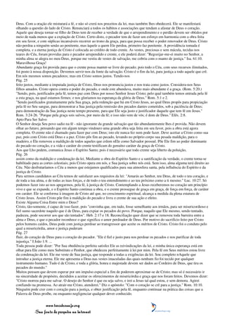 Deus. Com a oração ele misturará a fé, e não só crerá nos preceitos da lei, mas também lhes obedecerá. Ele se manifestará
olhando a questão do lado de Cristo. Renunciará a todos os hábitos e associações que tendam a afastar de Deus o coração.
Aquele que deseja tornar-se filho de Deus tem de receber a verdade de que o arrependimento e o perdão devem ser obtidos por
meio de nada menos que a expiação de Cristo. Certo disto, o pecador tem de fazer um esforço em harmonia com a obra feita
em seu favor, e com súplicas incansáveis recorrer ao trono da graça, para que possa receber o poder renovador de Deus. Cristo
não perdoa a ninguém senão ao penitente, mas àquele a quem Ele perdoa, primeiro faz penitente. A providência tomada é
completa, e a eterna justiça de Cristo é colocada ao crédito de todo crente. As vestes, preciosas e sem mácula, tecidas nos
teares do Céu, foram providas para o pecador arrependido e crente, e ele poderá dizer: "Regozijar-me-ei muito no Senhor, a
minha alma se alegra no meu Deus, porque me vestiu de vestes de salvação, me cobriu com o manto de justiça." Isa. 61:10.
Maravilhosa Graça!
Abundante graça foi provida para que o crente possa manter-se livre do pecado; pois todo o Céu, com seus recursos ilimitados,
foi posto à nossa disposição. Devemos servir-nos da fonte da salvação. Cristo é o fim da lei, para justiça a todo aquele que crê.
Em nós mesmos somos pecadores; mas em Cristo somos justos. Tendo-nos
Pág. 25
feito justos, mediante a imputada justiça de Cristo, Deus nos pronuncia justos e nos trata como justos. Considera-nos Seus
filhos amados. Cristo opera contra o poder do pecado, e onde este abundava, muito mais abundante é a graça. (Rom. 5:20.)
"Sendo, pois, justificados pela fé, temos paz com Deus por nosso Senhor Jesus Cristo; pelo qual também temos entrada pela fé
a esta graça, na qual estamos firmes; e nos gloriamos na esperança da glória de Deus." Rom. 5:1 e 2.
"Sendo justificados gratuitamente pela Sua graça, pela redenção que há em Cristo Jesus, ao qual Deus propôs para propiciação
pela fé no Seu sangue, para demonstrar a Sua justiça pela remissão dos pecados dantes cometidos, sob a paciência de Deus;
para demonstração da Sua justiça neste tempo presente, para que Ele seja justo e justificador daquele que tem fé em Jesus."
Rom. 3:24-26. "Porque pela graça sois salvos, por meio da fé; e isso não vem de vós; é dom de Deus." Efés. 2:8.
Apto Para Ser Salvo
O Senhor deseja Seu povo sadio na fé - não ignorante da grande salvação que tão abundantemente lhes é provida. Não devem
olhar ao futuro, pensando que em algum tempo vindouro uma grande obra seja feita em seu favor, pois a obra está agora
completa. O crente não é chamado para fazer paz com Deus; isto ele nunca fez nem pode fazer. Deve aceitar a Cristo como sua
paz, pois com Cristo está Deus e a paz. Cristo pôs fim ao pecado, levando no próprio corpo sua pesada maldição, para o
madeiro, e Ele removeu a maldição de todos aqueles que crêem nEle como Salvador pessoal. Põe Ele fim ao poder dominante
do pecado no coração, e a vida e caráter do crente testificam do genuíno caráter da graça de Cristo.
Aos que Lho pedem, comunica Jesus o Espírito Santo; pois é necessário que todo crente seja liberto da poluição,
Pág. 26
assim como da maldição e condenação da lei. Mediante a obra do Espírito Santo e a santificação da verdade, o crente torna-se
habilitado para as cortes celestiais; pois Cristo opera em nós, e Sua justiça sobre nós está. Sem isso, alma alguma terá direito ao
Céu. Não desfrutaríamos o Céu a menos que estejamos qualificados para sua atmosfera santa, pela influência do Espírito e da
justiça de Cristo.
Para sermos candidatos ao Céu temos de satisfazer aos requisitos da lei: "Amarás ao Senhor, teu Deus, de todo o teu coração, e
de toda a tua alma, e de todas as tuas forças, e de todo o teu entendimento e ao teu próximo como a ti mesmo." Luc. 10:27. Só
podemos fazer isto ao nos apegarmos, pela fé, à justiça de Cristo. Contemplando a Jesus receberemos no coração um princípio
vivo e que se expande, e o Espírito Santo continua a obra, e o crente prossegue de graça em graça, de força em força, de caráter
em caráter. Ele se conforma à imagem de Cristo até que, no crescimento espiritual, alcança a medida da plena estatura de
Cristo Jesus. Assim Cristo põe fim à maldição do pecado e livra o crente de sua ação e efeito.
Existe Alguma Coisa Entre mim e Deus?
Cristo, tão-somente, é capaz de isso fazer, pois "convinha que, em tudo, fosse semelhante aos irmãos, para ser misericordioso e
fiel sumo sacerdote naquilo que é de Deus, para expiar os pecados do povo. Porque, naquilo que Ele mesmo, sendo tentado,
padeceu, pode socorrer aos que são tentados". Heb. 2:17 e 18. Reconciliação quer dizer que se removeu toda barreira entre a
alma e Deus, e que o pecador reconhece o que significa o amor perdoador de Deus. Por motivo do sacrifício feito por Cristo
pelos homens caídos, Deus pode com justiça perdoar ao transgressor que aceite os méritos de Cristo. Cristo foi o conduto pelo
qual a misericórdia, amor e justiça puderam
Pág. 27
fluir, do coração de Deus para o coração do pecador. "Ele é fiel e justo para nos perdoar os pecados e nos purificar de toda
injustiça." I João 1:9. ...
Toda pessoa pode dizer: "Por Sua obediência perfeita satisfez Ele as reivindicações da lei, e minha única esperança está em
olhar para Ele como meu Substituto e Penhor, que obedeceu perfeitamente à lei por mim. Pela fé em Seus méritos estou livre
da condenação da lei. Ele me veste de Sua justiça, que responde a todas a exigências da lei. Sou completo nAquele que
introduz a justiça eterna. Ele me apresenta a Deus nas vestes imaculadas das quais nenhum fio foi tecido por qualquer
instrumento humano. Tudo é de Cristo, e toda a glória, honra e majestade devem ser dados ao Cordeiro de Deus, que tira os
pecados do mundo."
Muitos pensam que devem esperar por um impulso especial a fim de poderem aproximar-se de Cristo; mas só é necessário ir
na sinceridade de propósito, decididos a aceitar os oferecimentos de misericórdia e graça que nos foram feitos. Devemos dizer:
"Cristo morreu para me salvar. O desejo do Senhor é que eu seja salvo, e irei a Jesus tal qual estou, e sem demora. Agirei
confiando na promessa. Ao atrair-me Cristo, atenderei." Diz o apóstolo: "Com o coração se crê para a justiça." Rom. 10:10.
Ninguém pode crer com o coração para a justiça, e obter justificação pela fé, enquanto continuar na prática das coisas que a
Palavra de Deus proíbe, ou enquanto negligenciar qualquer dever conhecido.


                 www.terceiroanjo.org
            Sua fonte de pesquisa na internet
 