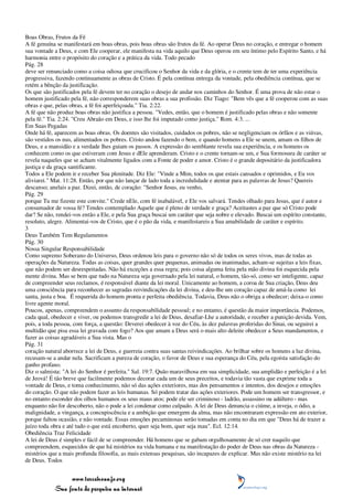 Boas Obras, Frutos da Fé
A fé genuína se manifestará em boas obras, pois boas obras são frutos da fé. Ao operar Deus no coração, e entregar o homem
sua vontade a Deus, e com Ele cooperar, ele manifesta na vida aquilo que Deus operou em seu íntimo pelo Espírito Santo, e há
harmonia entre o propósito do coração e a prática da vida. Todo pecado
Pág. 28
deve ser renunciado como a coisa odiosa que crucificou o Senhor da vida e da glória, e o crente tem de ter uma experiência
progressiva, fazendo continuamente as obras de Cristo. É pela contínua entrega da vontade, pela obediência contínua, que se
retém a bênção da justificação.
Os que são justificados pela fé devem ter no coração o desejo de andar nos caminhos do Senhor. É uma prova de não estar o
homem justificado pela fé, não corresponderem suas obras a sua profissão. Diz Tiago: "Bem vês que a fé cooperou com as suas
obras e que, pelas obras, a fé foi aperfeiçoada." Tia. 2:22.
A fé que não produz boas obras não justifica a pessoa. "Vedes, então, que o homem é justificado pelas obras e não somente
pela fé." Tia. 2:24. "Creu Abraão em Deus, e isso lhe foi imputado como justiça." Rom. 4:3. ...
Em Suas Pegadas
Onde há fé, aparecem as boas obras. Os doentes são visitados, cuidados os pobres, não se negligenciam os órfãos e as viúvas,
são vestidos os nus, alimentados os pobres. Cristo andou fazendo o bem, e quando homens a Ele se unem, amam os filhos de
Deus, e a mansidão e a verdade lhes guiam os passos. A expressão do semblante revela sua experiência, e os homens os
conhecem como os que estiveram com Jesus e dEle aprenderam. Cristo e o crente tornam-se um, e Sua formosura de caráter se
revela naqueles que se acham vitalmente ligados com a Fonte de poder e amor. Cristo é o grande depositário da justificadora
justiça e da graça santificante.
Todos a Ele podem ir e receber Sua plenitude. Diz Ele: "Vinde a Mim, todos os que estais cansados e oprimidos, e Eu vos
aliviarei." Mat. 11:28. Então, por que não lançar de lado toda a incredulidade e atentar para as palavras de Jesus? Quereis
descanso; anelais a paz. Dizei, então, de coração: "Senhor Jesus, eu venho,
Pág. 29
porque Tu me fizeste este convite." Crede nEle, com fé inabalável, e Ele vos salvará. Tendes olhado para Jesus, que é autor e
consumador de vossa fé? Tendes contemplado Aquele que é pleno de verdade e graça? Aceitastes a paz que só Cristo pode
dar? Se não, rendei-vos então a Ele, e pela Sua graça buscai um caráter que seja nobre e elevado. Buscai um espírito constante,
resoluto, alegre. Alimentai-vos de Cristo, que é o pão da vida, e manifestareis a Sua amabilidade de caráter e espírito.
3
Deus Também Tem Regulamentos
Pág. 30
Nossa Singular Responsabilidade
Como supremo Soberano do Universo, Deus ordenou leis para o governo não só de todos os seres vivos, mas de todas as
operações da Natureza. Todas as coisas, quer grandes quer pequenas, animadas ou inanimadas, acham-se sujeitas a leis fixas,
que não podem ser desrespeitadas. Não há exceções a essa regra; pois coisa alguma feita pela mão divina foi esquecida pela
mente divina. Mas se bem que tudo na Natureza seja governado pela lei natural, o homem, tão-só, como ser inteligente, capaz
de compreender seus reclamos, é responsável diante da lei moral. Unicamente ao homem, a coroa de Sua criação, Deus deu
uma consciência para reconhecer as sagradas reivindicações da lei divina, e deu-lhe um coração capaz de amá-la como lei
santa, justa e boa. É requerida do homem pronta e perfeita obediência. Todavia, Deus não o obriga a obedecer; deixa-o como
livre agente moral.
Poucos, apenas, compreendem o assunto da responsabilidade pessoal; e no entanto, é questão da maior importância. Podemos,
cada qual, obedecer e viver, ou podemos transgredir a lei de Deus, desafiar-Lhe a autoridade, e receber a punição devida. Vem,
pois, a toda pessoa, com força, a questão: Deverei obedecer à voz do Céu, às dez palavras proferidas do Sinai, ou seguirei a
multidão que pisa essa lei gravada com fogo? Aos que amam a Deus será o mais alto deleite obedecer a Seus mandamentos, e
fazer as coisas agradáveis a Sua vista. Mas o
Pág. 31
coração natural aborrece a lei de Deus, e guerreia contra suas santas reivindicações. Ao brilhar sobre os homens a luz divina,
recusam-se a andar nela. Sacrificam a pureza de coração, o favor de Deus e sua esperança do Céu, pela egoísta satisfação do
ganho profano.
Diz o salmista: "A lei do Senhor é perfeita." Sal. 19:7. Quão maravilhosa em sua simplicidade, sua amplidão e perfeição é a lei
de Jeová! É tão breve que facilmente podemos decorar cada um de seus preceitos, e todavia tão vasta que exprime toda a
vontade de Deus, e toma conhecimento, não só das ações exteriores, mas dos pensamentos e intentos, dos desejos e emoções
do coração. O que não podem fazer as leis humanas. Só podem tratar das ações exteriores. Pode um homem ser transgressor, e
no entanto esconder dos olhos humanos os seus maus atos; pode ele ser criminoso - ladrão, assassino ou adúltero - mas
enquanto não for descoberto, não o pode a lei condenar como culpado. A lei de Deus denuncia o ciúme, a inveja, o ódio, a
malignidade, a vingança, a concupiscência e a ambição que emergem da alma, mas não encontraram expressão em ato exterior,
porque faltou ocasião, e não vontade. Essas emoções pecaminosas serão tomadas em conta no dia em que "Deus há de trazer a
juízo toda obra e até tudo o que está encoberto, quer seja bom, quer seja mau". Ecl. 12:14.
Obediência Traz Felicidade
A lei de Deus é simples e fácil de se compreender. Há homens que se gabam orgulhosamente de só crer naquilo que
compreendem, esquecidos de que há mistérios na vida humana e na manifestação do poder de Deus nas obras da Natureza -
mistérios que a mais profunda filosofia, as mais extensas pesquisas, são incapazes de explicar. Mas não existe mistério na lei
de Deus. Todos


                 www.terceiroanjo.org
            Sua fonte de pesquisa na internet
 