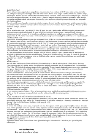 Qual é Minha Parte?
Temos de fazer, de nossa parte, tudo que pudermos para combater o bom combate da fé. Devemos lutar, labutar, empenhar-
nos, esforçar-nos desesperadamente por entrar pela porta estreita. Temos de ter sempre o Senhor perante nós. De mãos limpas,
coração puro, devemos procurar honrar a Deus em todos os nossos caminhos. Foi-nos provido auxílio nAquele que é poderoso
para salvar. O espírito da verdade e da luz nos avivará e renovará por suas misteriosas operações, pois todo o nosso proveito
espiritual vem de Deus, não de nós mesmos. O obreiro fiel terá o auxílio do poder divino, mas o ocioso não será sustentado
pelo Espírito de Deus.
Em certo sentido somos lançados sobre nossas próprias energias; devemos lutar fervorosamente por ser zelosos e arrepender-
nos, limpar as mãos e purificar o coração de toda mancha; devemos alcançar a mais alta norma, crendo que Deus nos ajudará
em nossos esforços. Devemos
Pág. 36
buscar, se quisermos achar, e buscar com fé; temos de bater, para que a porta se abra. A Bíblia nos ensina que tudo que se
relaciona com a nossa salvação depende de nosso próprio procedimento. Se perecermos, a responsabilidade repousará
inteiramente sobre nós mesmos. Se foi tomada providência, e se aceitamos as condições apresentadas por Deus, podemos
apropriar-nos da vida eterna. Temos de ir a Cristo com fé, temos de procurar com diligência confirmar nossa vocação e eleição.
Uma Fé que Nada Faz?
O perdão dos pecados é prometido àquele que se arrepende e crê; a coroa da vida será a recompensa daquele que é fiel até o
fim. Podemos crescer na graça aperfeiçoando-nos pela graça que já possuímos. Devemos conservar-nos imaculados do mundo,
se é que queremos ser achados irrepreensíveis no dia de Deus. Fé e obras vão de mãos dadas, agem harmoniosamente na obra
de alcançarmos a vitória. Obras sem fé são mortas, e morta é a fé sem as obras. Obras jamais nos salvarão; são os méritos de
Cristo que têm valor. Pela fé nEle, Cristo tornará todos os nossos imperfeitos esforços aceitáveis a Deus. A fé que de nós é
requerido possuir não é uma fé de nada fazer; fé salvadora é a que opera por amor, e purifica a alma. Aquele que levantar a
Deus mãos santas, sem ira nem contenda, andará inteligentemente no caminho dos mandamentos de Deus.
Se é que queremos ter o perdão de nossos pecados, temos de primeiro entender o que é o pecado, a fim de podermos nos
arrepender, e produzir frutos dignos de arrependimento. Temos de ter um sólido alicerce para nossa fé; ela tem de alicerçar-se
na Palavra de Deus, e seus resultados se verão na obediência à Sua expressa vontade. Diz o apóstolo que sem santificação
"ninguém verá o Senhor". Heb. 12:14.
Pág. 37
Bem-Equilibrados
A fé e as obras nos conservarão bem-equilibrados, e nos trarão êxito na obra de aperfeiçoar um caráter cristão. Diz Jesus:
"Nem todo o que Me diz: Senhor, Senhor! entrará no reino dos Céus, mas aquele que faz a vontade de Meu Pai, que está nos
Céus." Mat. 7:21. Falando do alimento temporal, disse o apóstolo: "Porque, quando ainda estávamos convosco, vos mandamos
isto: que, se alguém não quiser trabalhar, não coma também." II Tess. 3:10. A mesma regra aplica-se ao nosso alimento
espiritual; se alguém quiser o pão da vida eterna, esforce-se por obtê-lo.
Vivemos num importante e interessante período da história terrestre. Necessitamos de mais fé do que jamais tivemos;
precisamos maior firmeza, vinda do alto. Satanás está operando com todo o poder para alcançar vitória sobre nós, pois sabe
que lhe resta bem pouco tempo para trabalhar. Paulo operava sua salvação com temor e tremor; e não deveríamos nós temer
que, tendo-nos sido deixada uma promessa, qualquer de nós deixe de alcançá-la, demonstrando-se indigno da vida eterna?
Devemos vigiar e orar, lutar com desesperado esforço para entrar pela porta estreita.
Não existe desculpa para o pecado, ou para a indolência. Jesus abriu o caminho, e deseja que Lhe sigamos as pegadas. Ele
sofreu, Ele sacrificou-Se como nenhum de nós o pode fazer, a fim de pôr ao nosso alcance a salvação. Não precisamos
desanimar-nos. Jesus veio ao nosso mundo para trazer ao homem poder divino, a fim de que, por Sua graça, fôssemos
transformados em Sua semelhança.
O Melhor Possível e... que Mais?
Se está em nosso coração obedecer a Deus, se fazemos esforços nesse sentido, Jesus aceita essa disposição e esforço como o
melhor serviço do homem, e supre a deficiência com Seu mérito divino. Ele não aceitará, porém,
Pág. 38
os que, alegando ter fé nEle, são desleais ao mandamento de Seu Pai.
Ouvimos muito acerca de fé, mas precisamos ouvir muito mais acerca de obras. Muitos se iludem, vivendo uma religião fácil,
acomodatícia, sem cruz. Jesus, porém, diz: "Se alguém quiser vir após Mim, renuncie-se a si mesmo, tome sobre si a sua cruz e
siga-Me." Mat. 16:24. The Signs of the Times, 16 de junho de 1890.
Como Dois Remos
Se formos fiéis em fazer a nossa parte, cooperando com Ele, Deus operará por nós [para cumprirmos] Sua vontade. Deus não
pode, porém, operar por nós se não fizermos esforço algum. Se quisermos alcançar a vida eterna temos de trabalhar, e trabalhar
fervorosamente. ... Não nos iludamos com a afirmação, muito repetida: "Tudo que se tem que fazer é crer." Fé e obras são dois
remos que temos que usar igualmente se [quisermos] romper rio acima, contra a corrente da incredulidade. "A fé, se não tiver
as obras, é morta em si mesma." Tia. 2:17. O cristão é homem de pensamento e prática. Sua fé fixa firmemente em Cristo as
suas raízes. Pela fé e pelas boas obras conserva ele sua espiritualidade robusta e sadia, e sua força espiritual aumenta à medida
que se empenha em fazer as obras de Deus. Review and Herald, 11 de junho de 1901.
Uma Mensagem Equilibrada
Sejam meus irmãos muito cuidadosos em como apresentam ao povo o assunto da fé e das obras, para que não fiquem
confundidos. ...



                 www.terceiroanjo.org
            Sua fonte de pesquisa na internet
 