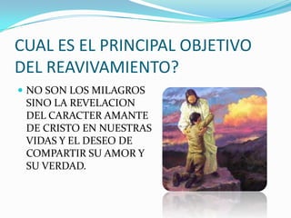 CUAL ES EL PRINCIPAL OBJETIVO
DEL REAVIVAMIENTO?
 NO SON LOS MILAGROS
SINO LA REVELACION
DEL CARACTER AMANTE
DE CRISTO EN NUESTRAS
VIDAS Y EL DESEO DE
COMPARTIR SU AMOR Y
SU VERDAD.
 