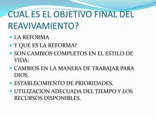 CUAL ES EL OBJETIVO FINAL DEL
REAVIVAMIENTO?
 LA REFORMA
 Y QUE ES LA REFORMA?
 SON CAMBIOS COMPLETOS EN EL ESTILO DE
VIDA:
 CAMBIOS EN LA MANERA DE TRABAJAR PARA
DIOS.
 ESTABLECIMIENTO DE PRIORIDADES.
 UTILIZACION ADECUADA DEL TIEMPO Y LOS
RECURSOS DISPONIBLES.
 