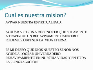 Cual es nuestra mision?
AVIVAR NUESTRA ESPIRITUALIDAD.
AYUDAR A OTROS A RECONOCER QUE SOLAMENTE
A TRAVEZ DE UN REHAVIVAMIENTO SINCERO
PODEMOS OBTENER LA VIDA ETERNA.
ES MI DESEO QUE DIOS NUESTRO SENOR NOS
AYUDE A LOGRAR UN VERDADERO
REHAVIVAMIENTO EN NUESTRA VIDAS Y EN TODA
LA CONGRAGACION
 