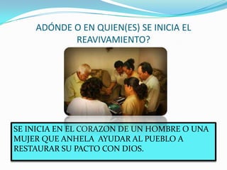 ADÓNDE O EN QUIEN(ES) SE INICIA EL
REAVIVAMIENTO?
SE INICIA EN EL CORAZON DE UN HOMBRE O UNA
MUJER QUE ANHELA AYUDAR AL PUEBLO A
RESTAURAR SU PACTO CON DIOS.
 
