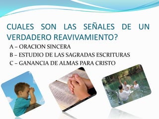 CUALES SON LAS SEÑALES DE UN
VERDADERO REAVIVAMIENTO?
A – ORACION SINCERA
B – ESTUDIO DE LAS SAGRADAS ESCRITURAS
C – GANANCIA DE ALMAS PARA CRISTO
 
