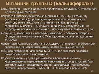 23
Витамины группы D (кальциферолы)
Кальциферолы – группа химически родственных соединений, относящихся
к производным стеринов.
Наиболее биологически активные витамины – D2 и D3. Витамин D2
(эргокальциферол), производное эргостерина – растительного
стероида, встречающегося в некоторых грибах, дрожжах и
растительных маслах. При облучении пищевых продуктов УФО из
эргостерина получается витамин D2, используемый в лечебных целях.
Витамин D3, имеющийся у человека и животных, - холекальциферол –
образуется в коже человека из 7-дегидрохолестерина под действием
УФ-лучей.
Наибольшее количество витамина D3 содержится в продуктах животного
происхождения: сливочном масле, желтке яиц, рыбьем жире.
Суточная потребность для детей 12-25 мкг, для взрослого человека
потребность значительно меньше.
Недостаточность – у детей развивается заболевание «рахит»,
характеризуемое нарушением кальцификации растущих костей. При
этом наблюдают деформацию костей (деформация костей черепа,
нарушения прорезывания зубов, Х- или О-образная форма ног).
 