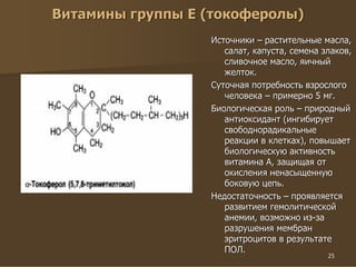 25
Витамины группы Е (токоферолы)
Источники – растительные масла,
салат, капуста, семена злаков,
сливочное масло, яичный
желток.
Суточная потребность взрослого
человека – примерно 5 мг.
Биологическая роль – природный
антиоксидант (ингибирует
свободнорадикальные
реакции в клетках), повышает
биологическую активность
витамина А, защищая от
окисления ненасыщенную
боковую цепь.
Недостаточность – проявляется
развитием гемолитической
анемии, возможно из-за
разрушения мембран
эритроцитов в результате
ПОЛ.
 