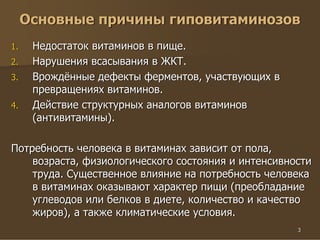 3
Основные причины гиповитаминозов
1. Недостаток витаминов в пище.
2. Нарушения всасывания в ЖКТ.
3. Врождённые дефекты ферментов, участвующих в
превращениях витаминов.
4. Действие структурных аналогов витаминов
(антивитамины).
Потребность человека в витаминах зависит от пола,
возраста, физиологического состояния и интенсивности
труда. Существенное влияние на потребность человека
в витаминах оказывают характер пищи (преобладание
углеводов или белков в диете, количество и качество
жиров), а также климатические условия.
 