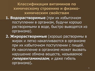 4
Классификация витаминов по
химическому строению и физико-
химическим свойствам
1. Водорастворимые (при их избыточном
поступлении в организм, будучи хорошо
растворимыми в воде, быстро выводятся из
организма).
2. Жирорастворимые (хорошо растворимы в
жирах и легко накапливаются в организме
при их избыточном поступлении с пищей.
Их накопление в организме может вызвать
нарушение обмена веществ, называемое
гипервитаминозом, и даже гибель
организма).
 