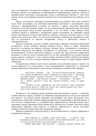 надо истолковывать большинство вопросов «почему» как отыскивающих намерения в
явлениях, причем эти намерения не приписываются определенному существу. Отсюда и
предпричинное объяснение, смешивающее мотив и механическую причину. С этой точки
зрения, чистое одухотворение (анимизм) предшествует искусственности как у ребенка, так и
у рода.
Короче, эти вопросы о предметах неживой природы (из которых лишь очень немногие
могут быть истолкованы как собственно причинные) дополняют и подтверждают нашу
гипотезу о предпричинности и роднят это понятие с хорошо известным анимизмом
маленьких детей. Несомненно, скажут, что мы слишком быстро проходим мимо этих связей
и мимо различных типов детских объяснений и что эти связи и типы требуют более
глубокого анализа и сравнения с материалами других источников; но, повторяем, нашей
целью здесь является не анализ причинности у ребенка, а изучение детской логики; а в этом
аспекте нам достаточно знать, что логическое включение и физическая причинность здесь
еще не отличаются от простой мотивировки, откуда и происходит понятие о
«предпричинности».
Детская концепция, согласно которой двигающиеся предметы наделены собственной
активностью, делает особенно важными вопросы Дэля о жизни и смерти. Вспомним
результат, к которому нас привело изучение «почему» Дэля, относящихся к животным и
растениям. Поскольку для ребенка случайности не существует и все явления кажутся
установленными согласно известному порядку, то жизнь ему представляется нормальным
явлением, и в ней нет ничего удивительного до тех пор, пока ребенок не осознает разницы
между жизнью и смертью. С этого момента смерть вызывает особое любопытство ребенка
именно потому, что если за каждым явлением скрывается мотив, то смерть требует особого
объяснения.
Следовательно, ребенок будет искать критерий для различения жизни и смерти; эти
поиски приводят его к подстановке в части предпричинного объяснения и к отысканию
мотивов причинного объяснения и даже иногда к осознанию случайного. Вот примеры:
«Они умерли [листья]? — Да. — Но они же движутся вместе с ветром»;
«Он [листок, который Дэль только что отрезал] еще живет сейчас?.. (Он кладет
его снова на ветку): А теперь он живет?»; «А если положить его в воду? — Он
проживет дольше. — Еще один день, а потом? — Он засохнет. — Он умрет? —
Да. — Бедный листочек!»; «Если это [листок] посадить в кровь, он умрет
[тоже]?»
«Посадили ли это [дерево] или это само растет?»; «Кто заставляет
летом расти цветы?»; «Папа мне сказал, что глициния растет два сезона —
весну и лето. Тогда она растет два раза?»
В первом из этих вопросов видно смешение понятий движения и жизни — смешение,
которое является, однако, основой для понимания предпричинности, так как оно позволяет
нам увидеть, что ребенок всякое движение истолковывает как жизнь. Вследствие этого
упоминание о какой-либо причине движения равносильно упоминанию о причине жизни, то
есть если не о намеренности, то, по крайней мере, произвольности. Поэтому понятно, как в
противовес такому пониманию жизни зарождается любопытство к смерти, поскольку смерть
препятствует привычке детей мыслить, и, наконец, любопытство к жизни (последние
вопросы), поскольку жизнь может быть разрушена смертью.
Вопросы о животных свидетельствуют о той же озабоченности, а также о намерениях и
возможностях каждого:
«Если ударить его [голубя] в этот кончик крыла — он умрет?»; «Она
[гусеница] знает, что она должна умереть, чтобы стать бабочкой?» (ср.: «Она
не знает, что она должна очень скоро умереть?» ) и т.д.
(Олени тащат сани): «Эти животные — существа, которые слышат, что
 