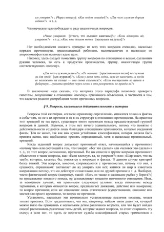 им говорят?» ; (Через минуту): «Как ведут лошадей?»; «Для чего служит борзая
собака?» и т. д.
Человеческое тело побуждает к ряду аналогичных вопросов:
«Разве умирают [оттого, что съедают каштаны]?»; «Если вдохнуть яд,
умирают?» и т.д.; «Как, кто делает точки [веснушки на руках]?»
Нет необходимости множить примеры: из всех этих вопросов очевидно, насколько
порядок причинности, предполагаемый ребенком, маломеханичен и насколько он
антропоморфен или включает идею цели.
Наконец, здесь следует поместить группу вопросов по отношению к вещам, сделанным
руками человека, то есть к продуктам производства, группу, аналогичную группе
соответствующих «почему».
«Для чего служат рельсы?»; «Та машина [просеивающая песок] не служит
ли для этой [для журавля]?»; «Если у меня есть лодка, если ее намочить, и когда
ее положить на солнце — она снова склеится?»; «Если выстрелить из пушки в
фейерверк... граната пройдет через огонь и это разорвется, не правда ли?»
В заключение надо сказать, что материал этого параграфа позволяет проверить
гипотезы, допущенные в отношении «почему» причинного объяснения, в частности в том,
что касается редкого употребления чисто причинных вопросов.
§ 9. Вопросы, касающиеся действительности и истории
Вопросы этой категории, согласно принятому определению, относятся только к фактам
и событиям, но не к их причине и не к их структуре в отношении причинности. На практике
этот критерий не так прост, существует много переходов между предшествующей группой
вопросов и данной. Впрочем, в этом нет ничего удивительного, потому что понятие о
действительности создается лишь благодаря отношениям причинности, которые соединяют
факты. Тем не менее, так как нам нужна устойчивая классификация, которая должна быть
принята всеми, нам необходимо принять определенный, хотя и несколько произвольный,
критерий.
Когда заданный вопрос допускает причинный ответ, начинающийся с причинного
«потому что» или состоящий в том, что говорят: «Бог это сделал» или «человек это сделал» и
т. д., то этот вопрос, несомненно, причинный. Но мы отнесли к группе вопросов причинного
объяснения и такие вопросы, как: «Если вдохнуть яд, то умирают?» или: «Шар знает, что вы
там?», которые, казалось бы, относятся к вопросам о фактах. В данном случае критерий
более тонкий. Эти вопросы, конечно, соприкасаются с причинностью, потому что они, в
сущности, спрашивают: заставляет ли яд умирать или нет; катится ли шар в известном
направлении потому, что он действует сознательно, или по другой причине и т. д. Наоборот,
чисто фактический вопрос (например, такой: «Есть ли также и маленькие рыбки у берега?»)
не представляет никакого поиска, не устанавливает никакого причинного отношения. Итак,
за неимением лучших, мы принимаем следующие условия: когда отношение между
терминами, к которым относится вопрос, предполагает движение, действие или намерение,
то вопрос причинен; если же отношение лишь статическое (существование, описание или
место) или просто временное, то вопрос не причинен.
Установить, насколько эти произвольно установленные различия полезны, может
только практика. Если предположить, что мы, например, найдем закон развития, который
можно было бы применить к нескольким детям различного возраста, или что будет найден
способ распознавать различные типы детей, которые задают вопросы, то стоит сохранить эту
схему; а если нет, то пусть ее постигнет судьба классификаций старых грамматиков и
 