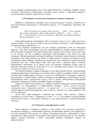 мысль, вдвойне освобожденная, вдвое легче приспособляется. У ребенка, наоборот, мысль
оттесняет наблюдения и наблюдения оттесняют мысль, откуда и происходит равное и
соотносительное незнание и реальности, и логики.
§ 10. Вопросы о человеческих действиях и вопросы о правилах
Вопросы о человеческих действиях, как и соответствующие «почему», относятся то к
психологическому объяснению в собственном смысле, то к мгновенным действиям. Вот
примеры:
«Кого вы больше всего любите, меня или маму? — Тебя. — Так не говорят,
это немного невежливо»; «Все любят маленького Иисуса? — Да. — А вы? —
Да. — А было бы гадко, если бы его наказали?»; «Вам было бы немножко страшно
[влезть на дерево]?» и т.д.
И вся серия вопросов такой формы: «Как вы думаете, прыгну ли я?»; «Взрослые тоже
делают ошибку? Разве взрослые люди не могли бы об этом подумать?» (уже цитировалось
по поводу вопроса о времени) и т. д.
В этих вопросах интересным для нас является убеждение детей во всеведении
взрослых. Этот факт немаловажен для идеи антропоморфизма, которую ребенок вносит в
свое отношение к природе. Если взрослый все знает и может, если захочет, дать на все ответ,
то это потому, что все в природе гармонично, урегулировано и для всего есть свое
основание. Прогрессирующий скептицизм ребенка в отношении мысли взрослого является
вследствие этого очень важным: он влечет за собою мысль о данном как таковом и идею
случайности. Итак, вопросы, подобные тем, которые мы здесь записали, должны тщательно
отмечаться для того, чтобы можно было дать себе отчет о времени, когда у ребенка
пробуждается скептицизм. В то время, когда эти вопросы задавались Дэлем, вера во
взрослого была еще велика. К концу года (7 л. 2 м.) этой веры уже не было: «Если папа не
может всего знать, то я тоже не могу».
Что касается вопроса о правах и правилах, то они представляют вместе с предыдущими
целый ряд переходов, но интересно их отделить одни от других, во-первых, потому, что они
соответствуют особой группе «почему», а затем и по той причине, что вопросы о правилах
представляют, со своей стороны, переход к вопросам классификации в собственном смысле,
составляющим очень значительную группу. Тем не менее, необходимость объединения
«вопросов о правилах» в особую категорию можно и оспаривать.
Исходя из нашей точки зрения, эти вопросы являются простыми психологическими
вопросами, но относящимися к общественным обычаям: «Дамы всегда начинают
устраивать игры, устраивать приемы — не правда ли?» и т. д., но непосредственно
следует переход к школьным правилам: «Кто запретил [ставить «к» в слове «quatre»]? Это
месье из Парижа?»
Потом идет серия вопросов о правилах как таковых: «Как пишется [имя]?»;
«Ставится ли accent aigu?»; «Правильно ли это?» и т. д. Эти вопросы не представляют
собой ничего нового, и мы просто показали их для сопоставления с соответствующими
«почему».
§ 11. Вопросы о классификации и счете
Каким образом от интереса к правилу, к «так делают» или «должны», переходят к
логическому интересу, к отыскиванию причины, заставляющей принять или отвергнуть то
или иное суждение? Мы видели, что первые логические «почему», появившиеся у Дэля,
связываются с определением и благодаря этому кажутся происходящими от тех «почему»
правил, которые относятся к речи. Следующие вопросы подтвердят именно это
происхождение.
 
