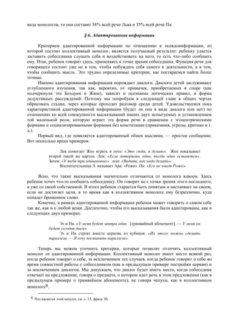 вида монологов, то они составят 38% всей речи Льва и 35% всей речи Пи.
§ 6. Адаптированная информация
Критерием адаптированной информации по отношению к псевдоинформации, из
которой состоит коллективный монолог, является получаемый результат: ребенку удается
заставить собеседника слушать себя и воздействовать на него, то есть что-либо сообщить
ему. Итак, ребенок говорит здесь, применяясь к точке зрения собеседника. Функция речи для
говорящего состоит уже не в том, чтобы побуждать себя самого к деятельности, а в том,
чтобы сообщить мысль. Это трудно определимые критерии; мы постараемся найти более
точные.
Именно адаптированная информация порождает диалоги. Диалоги детей заслуживают
углубленного изучения, так как, вероятно, от привычек, приобретаемых в споре (как
подчеркнули это Болдуин и Жане), зависит и осознание логических правил, и форма
дедуктивных рассуждений. Поэтому мы попробуем в следующей главе в общих чертах
обрисовать стадии, через которые проходит разговор среди детей. Удовольствуемся пока
характеристикой адаптированной информации (будет ли она в виде диалога или нет) по
отношению ко всей совокупности высказываний наших двух испытуемых и установлением
той маленькой роли, которую играет эта форма речи в сравнении с эгоцентрическими
формами и социализированными формами без констатации (приказания, угрозы, критика и т.
д.).
Первый вид, где появляется адаптированный обмен мыслями, — простое сообщение.
Вот несколько ярких примеров:
Лев помогает Жео играть в лото: «Это сюда, я думаю». Жео показывает
второй такой же картон. Лев: «Если потеряешь один, тогда один останется».
Затем: «У тебя три одинаковых» или: «Видите, как надо делать».
Воспитательница Л. называет Ара: «Роже». Пи: «Его не зовут Роже».
Ясно, что такие высказывания значительно отличаются от монолога вдвоем. Здесь
ребенок хочет что-то сообщить собеседнику. Он говорит не с точки зрения этого последнего,
а уже со своей собственной. В итоге ребенок старается быть понятым и настаивает на своем,
если не достигает цели, в то время как в коллективном монологе ему безразлично, куда
попадет брошенное слово.
Конечно, в рамках адаптированной информации ребенок может говорить о самом себе
так же, как и о любой вещи. Достаточно, чтобы его высказывания были адаптированы, как в
следующих двух примерах:
Эз и Пи. «У меня будет завтра один [трамвайный абонемент]. — У меня он
будет сегодня днем».
Эз и Пи строят вместе церковь из кубиков: «Из этого можно сделать
параллели. — Я хочу поставить параллели».
Теперь мы можем уточнить критерии, которые позволят отличить коллективный
монолог от адаптированной информации. Коллективный монолог имеет место всякий раз,
когда ребенок говорит о себе, за исключением тех случаев, когда ребенок говорит о себе во
время совместной работы с собеседником (как в предыдущем примере постройки церкви) и
за исключением диалогов. Мы допускаем, что диалог будет иметь место, когда собеседник
отвечает на предложение, говоря о предмете, о котором идет речь в этом предложении (как в
предыдущем примере о трамвайном абонементе), не говоря чепухи, как в коллективном
монологе8.
8 Что касается этой чепухи, см. с. 15, фразу 30.
 