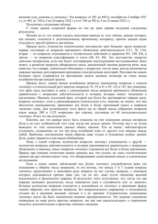 включая туда, конечно, и «почему». Эти вопросы: от 201 до 450 (с сентября по 3 ноября 1921
г.), от 481 до 730 (с 3 по 24 марта 1922 г.) и от 744 до 993 (с 3 по 23 июня 1922 г.)
Получилась следующая таблица:
С точки зрения словесной формы по тем же трем сериям получены следующие
результаты:
Похоже на то, что можно сделать некоторые выводы из этих таблиц, данные которых,
как сказано, относятся к десятимесячному временному интервалу, причем каждая серия
отделена от другой сроком в два месяца.
Прежде всего, отмечается относительное постоянство трех больших групп вопросов:
первая, состоящая из вопросов причинного объяснения действительности (111, 78, 116),
вторая — из вопросов, относящихся к человеческим действиям и правилам (91, 109, 85), и
третья — из вопросов классификации и счета (48, 63, 49). Это постоянство окажется
довольно интересным, если оно будет подтверждено последующими исследованиями. Быть
может, в развитии вопросов обнаружится закон, аналогичный законам развития речи: ведь
известно, что словарь, значительно обогащаясь с возрастом, тем не мене, всегда подчиняется
твердым законам, регулирующим пропорции слов различных категорий. Постоянство наших
больших групп сохраняется на протяжении десяти месяцев, несмотря на очень ясные
колебания внутри каждой группы.
Прежде всего, самым ясным колебанием является уменьшение вопросов с союзом
«почему» и относительный рост простых вопросов: 91, 53 и 41 и 95, 122 и 143. Без сомнения,
этот факт надо поставить в связь с уменьшением числа вопросов причинного объяснения
сравнительно с вопросами действительности и истории, которые имеют тенденцию к
увеличению. Наконец, последний факт, который как будто бы противоречит первым двум:
вопросы «почему», хотя и уменьшающиеся относительно (это, конечно, не значит, что они
абсолютно уменьшаются), принимают все более и более причинный смысл в широком
значении слова. Для установления этого факта мы из общей массы собранных вопросов
взяли между 200 и 1125 вопросами три отрезка, состоящие из 60 последовательных
«почему». И вот что мы получили:
Конечно, все эти данные могут быть отнесены на счет изменения личных интересов
Дэля и на счет особенностей того года, когда мы делали записи. Поэтому мы и не хотим
выводить из этих нескольких данных общих законов. Тем не менее, небезынтересно
установить, независимы ли эти три рода колебаний один от другого или связаны между
собой. Проблема, поставленная таким образом даже только в отношении особых данных
Дэля, может привести к кое-каким обобщениям.
Итак, с одной стороны, количество вопросов «почему» уменьшается, с другой —
количество вопросов действительности и истории увеличивается сравнительно с вопросами
объяснения; и наконец, смысл вопросов «почему» становится все более и более причинным.
Правда, при помощи статистики можно доказать все, что угодно, но здесь статистические
данные как раз соответствуют тому, что обнаруживают качественный анализ и клинические
исследования.
Если к концу наших наблюдений над Дэлем «почему» употребляются реже (по
отношению к общему числу вопросов), то это потому, что между 3 и 7 годами вопросы
«почему» представляют в некотором роде вопросы на все случаи, вопросы, с помощью
которых доискиваются причин даже там, где их нет, даже путем смешения явлений
психического и физического порядка. В результате этого естественно, что, когда эти два
порядка начинают различаться, когда появляется идея о случайности или «о данном»,
большое количество вопросов отделяется в дальнейшем от «почему» и принимает форму
«каким образом» или простых вопросов, без вопросительного выражения и относящихся
столько же к механике явлений, сколько и к их причине. Следовательно, уменьшение
«почему» могло бы быть показателем падения предпричинности. Это падение становится
очевидным по мере роста простых вопросов, так как они свидетельствуют о стремлении
получить дополнительные к простому «почему» сведения.
 