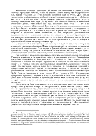 Увеличение «почему» причинного объяснения по отношению к другим классам
«почему» происходит, вероятно, по той же причине. Именно потому, что предпричинность
или, вернее, тенденция для всего находить основание идет на убыль, Дэль меньше
заинтересован в «обосновании во что бы то ни стало» тех правил, которые могут обойтись и
без этого. А вследствие того, что все вопросы «почему» специализируются, вопросы
«почему» объяснения берут верх (это не значит, что «почему» логического обоснования
обязательно должны уменьшиться: они ведь появляются лишь после 7—8 лет и по
отношению к каждому обоснованию). Конечно, чтобы доказать приведенные положения,
надо было бы иметь возможность классифицировать отдельные «почему» предпричинности,
строгой причинности и т. д. и выразить результаты в процентных отношениях. Так как эта
операция в настоящее время невозможна, то мы вынуждены довольствоваться
предположениями, что уменьшение «почему», относящихся к обоснованию правил, является
признаком, поддерживающим то положение, что потребность обоснования «во что бы то ни
стало» у Дэля уменьшается, и вследствие этого предпричинность уступает потребности в
причинных объяснениях более строгого характера.
С этих позиций понятно также увеличение вопросов о действительности и истории по
отношению к вопросам объяснения. Можно предполагать, что это увеличение не зависит от
произвольной классификации. Если вопросы о фактах и обстоятельствах множатся, то это
происходит потому, что ребенок отказывается от обоснования явлений, которые просто
даны, и старается более точно определить условия или следствия их появления.
Как явствует из сказанного, наши результаты очень напоминают выводы, полученные
Гроосом и описанные в его прекрасных работах о «вызванных» вопросах. Давая ребенку
какое-либо предложение и записывая вопрос, заданный по этому поводу, Гроос с
очевидностью показал, что вопросы причинности в широком смысле слова составляют
между 12 и 17 годами более или менее постоянный процент (40%), независимо от возраста
детей. Эти причинные вопросы могут быть разделены на регрессивные (причина) и
прогрессивные (следствие), причем прогрессивные вопросы с возрастом регулярно
увеличиваются. Этот вывод был в основных чертах подтвержден исследованиями Института
Ж.-Ж. Руссо по отношению к детям младше 12 лет (начиная с 9) 57 . Следовательно,
превращение причинных вопросов в вопросы, относящиеся к следствию, совершенно не
доказывает ослабления интереса к причинности вообще. Оно указывает лишь на то, что
интерес отвлекается от чистого и простого «почему», чтобы направиться на детали самого
механизма.
Что же касается Дэля, то мы из наших статистических данных можем заключить, что он
прогрессивно утрачивает интерес к предпричинности. Таким образом, отсюда можно
вывести предположение, что упадок предпричинности относится к периоду между 7 и 8
годами. Наши последние главы уже показали значение этого возраста с точки зрения упадка
эгоцентризма, с точки зрения понимания детей друг другом и, главным образом, с точки
зрения навыков мысли, которые предполагают уже настоящее обсуждение и сотрудничество
в области абстрактной мысли. В связи с этим в синкретизме приходится предположить
наличие соотношений, имеющих весьма важное значение. Прежде чем попытаться их
выделить, попробуем проверить утверждение, что предпричинность у Дэля постепенно
уступает настоящей причинности по мере приближения его к возрасту 7 или 8 лет.
57 Может быть, скажут, что Дэль перешел от предпричинной стадии к следующей стадии душевного
развития потому, что он запомнил ответы, которые ему дал взрослый на ранее заданные им вопросы. Это само
собой разумеется, но это не объяснение. Задача всегда состоит в том, чтобы узнать, почему ребенок принял эти
вопросы, и главным образом узнать, почему он их ассимилировал, не искажая. Опыт показал, что в данном
возрасте некоторые объяснения взрослых понимаются совершенно искаженно, а в более позднем нет. Когда мы
говорим, что Дэль вошел в новую стадию, то подразумеваем эту способность пользоваться причинными или
естественными объяснениями.
 