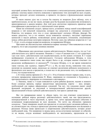 категорий должна быть поставлена и по отношению к интеллектуальному развитию самого
ребенка: генетику важно отметить появление и применение этих категорий во всех стадиях,
которые проходит детское понимание, и привести эти факты к функциональным законам
мысли.
В таком именно духе мы и хотели бы извлечь из вопросов Дэля таблицу, хоть и
приблизительную, но все же такую, которая дала бы будущим исследователям возможность
ориентироваться в данном вопросе. Для этой цели достаточно переписать принятые нами
классификации и рассмотреть их с генетической точки зрения.
Какие же отношения следует, прежде всего, установить между нашей классификацией
вопросов и той попыткой генеалогии, которую мы допустили в отношении «почему»?
Известно, что вопросы «что это» и «где» предшествуют «почему» (Штерн, Декедр). Но
можно допустить, что в тот момент, когда появляется «почему», наступает переоценка
ценностей в мысли ребенка, позволяющая лучше рассмотреть отношения, соединяющие
между собою различные категории вопросов. Поэтому здесь мы займемся возрастом от 3 до
7—8 лет, то есть вторым возрастом вопросов, по выражению Штерна.
При каких же обстоятельствах появляются первые «почему»? Они появляются в том же
возрасте, что и три следующих основных явления:
1. Образование двух различных планов действительности. Можно сказать, что до 3 лет
действительное есть просто желаемое. Начиная с 1 года и 9 месяцев или с 2 лет существует
«да» или «нет», действительное или недействительное, но без всяких оттенков. К 3 годам
воображаемое отделяется от действительного. Согласно наблюдению Штерна, в этом
возрасте появляются такие слова, как «может быть» и др., которые именно отмечают это
разделение воображаемого от реального63. Согласно Штерну, в то же время появляются
такие глаголы, как «думать», «верить»64 и т. д. Но, на наш взгляд, появление этих слов,
несмотря на сказанное выше, нисколько не означает различения ребенком психического и
физического или мысли и предметов, а только все то же различение того, что воображается,
и того, что осуществляется.
2. К этому самому времени (2 г. 9 м. и 3 г. 10 м.) Скюпен относит первую ложь, то есть,
согласно прекрасному определению П. Жане, «верования по отношению к будущему», в
противоположность «верованию по отношению к настоящему».
3. Наконец, также к 3 годам появляются в речи ребенка флексии, падежи и немного
более сложные времена, первые придаточные предложения, короче — весь аппарат,
необходимый для первых оформленных суждений. Так вот, эти суждения имеют своей
функцией построение за ощутимой и непосредственной действительностью другой,
предполагаемой и более глубокой действительности, чем просто данный мир.
Все эти превращения имеют ту общую черту, что они отмечают существенное в
осознании: ребенок впредь различает действительность такой, как она представляется,
непосредственной и чисто ощутимой, и, кроме того, нечто предшествующее событиям и
остающиеся подразумеваемым во всех явлениях. Это нечто мы обозначим термином
намерение . Такие намерения людей или предметов то соответствуют желаниям ребенка, то
не соответствуют им, отсюда и происходит различие между воображаемым или желаемым и
реальным. Отсюда также происходит и сопротивление действительности, которое делает
необходимой ложь. Эти намерения то видны сразу, когда естественно вытекают из событий,
то не видны, откуда возникает необходимость их восстановить, предполагая их за
63 В соответствии с тем же источником, «думать» появляется к 2 годам и 9 месяцам, «верить» к 5 годам.
64 В сотрудничестве с Алисой Делекс.
 