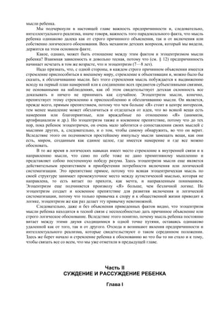 мысли ребенка.
Мы подчеркнули в настоящей главе важность предпричинности и, следовательно,
интеллектуального реализма, иначе говоря, важность того парадоксального факта, что мысль
ребенка одинаково далека как от строго причинного объяснения, так и от включения или
собственно логического обоснования. Весь механизм детских вопросов, который мы видели,
держится на этом основном факте.
Какое, однако, может быть отношение между этим фактом и эгоцентризмом мысли
ребенка? Взаимная зависимость и довольно тесная, потому что (см. § 12) предпричинность
начинает исчезать в том же возрасте, что и эгоцентризм (7—8 лет).
Надо признать, что, с одной стороны, в каждом строго причинном объяснении имеется
стремление приспособиться к внешнему миру, стремление к объективации и, можно было бы
сказать, к обезличиванию мысли. Без этого стремления мысль побуждается к выдвижению
всюду на первый план намерений или к соединению всех предметов субъективными связями,
не основанными на наблюдениях, как об этом свидетельствует детская склонность все
доказывать и ничего не принимать как случайное. Эгоцентризм мысли, конечно,
препятствует этому стремлению к приспособлению и обезличиванию мысли. Он является,
прежде всего, прямым препятствием, потому что чем больше «Я» стоит в центре интересов,
тем менее мышление может обезличиться и отделаться от идеи, что во всякой вещи есть
намерения или благоприятные, или враждебные по отношению «Я» (анимизм,
артифициализм и др.). Но эгоцентризм также и косвенное препятствие, потому что до тех
пор, пока ребенок эгоцентричен, он очень мало заботится о сопоставлении своих мыслей с
мыслями других, а, следовательно, и о том, чтобы самому обнаружить, во что он верит.
Вследствие этого он подчиняется простейшему импульсу мысли замещать вещи, как они
есть, миром, созданным как единое целое, где имеется намерение и где все можно
обосновать.
В то же время в логических навыках имеет место стремление к внутренней связи и к
направлению мысли, что само по себе тоже не дано примитивному мышлению и
представляет собою постепенную победу разума. Здесь эгоцентризм мысли еще является
действительным препятствием в приобретении потребности включения или логической
систематизации. Это препятствие прямое, потому что всякая эгоцентрическая мысль по
своей структуре занимает промежуточное место между аутистической мыслью, которая не
направлена, то есть витает по прихоти, как мечта, и направленным пониманием.
Эгоцентризм еще подчиняется произволу «Я» больше, чем безличной логике. Но
эгоцентризм создает и косвенное препятствие для развития включения и логической
систематизации, потому что только привычка к спору и к общественной жизни приводит к
логике, эгоцентризм же как раз делает эту привычку невозможной.
Следовательно, даже и без объяснения приведенных фактов видно, что эгоцентризм
мысли ребенка находится в тесной связи с неспособностью дать причинное объяснение или
строго логическое обоснование. Вследствие этого понятно, почему мысль ребенка постоянно
витает между этими двумя сходящимися в одной точке путями, оставаясь одинаково
удаленной как от того, так и от другого. Отсюда и возникают явления предпричинности и
интеллектуального реализма, которые свидетельствуют о таком серединном положении.
Здесь же берет начало и стремление ребенка к обоснованию во что бы то ни стало и к тому,
чтобы связать все со всем, что мы уже отметили в предыдущей главе.
Часть II
СУЖДЕНИЕ И РАССУЖДЕНИЕ РЕБЕНКА
Глава I
 