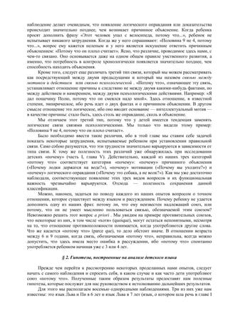 наблюдение делает очевидным, что появление логического оправдания или доказательства
происходит значительно позднее, чем возникает причинное объяснение. Когда ребенка
просят дополнить фразу «Этот человек упал с велосипеда, потому что...», ребенок не
испытывает никакого затруднения. Когда же у него спрашивают: «Половина 9 не 4, потому
что...», вопрос ему кажется нелепым и у него является искушение ответить причинным
объяснением: «Потому что он плохо считает». Ясно, что различие, проводимое здесь нами, с
чем-то связано. Оно основывается даже на одном общем правиле умственного развития, а
именно, что потребность в контроле хронологически появляется значительно позднее, чем
способность находить объяснения.
Кроме того, следует еще различать третий тип связи, который мы можем рассматривать
как посредствующий между двумя предыдущими и который мы назовем связью между
мотивом и действием или связью психологической . «Потому что», означающее эту связь,
устанавливает отношение причины к следствию не между двумя какими-нибудь фактами, но
между действием и намерением, между двумя психологическими действиями. Например: «Я
дал пощечину Полю, потому что он смеялся надо мной». Здесь отношение, в известной
степени, эмпирическое, ибо речь идет о двух фактах и о причинном объяснении. В другом
смысле отношение это логическое, ибо оно вводит основание — интеллектуальный мотив —
в качестве причины: стало быть, здесь столь же оправдание, сколь и объяснение.
Мы отличаем этот третий тип, потому что у детей имеется тенденция заменять
логические связи связями психологическими. Мы только что видели этому пример:
«Половина 9 не 4, потому что он плохо считает».
Было необходимо ввести такие различия, ибо в этой главе мы ставим себе задачей
показать некоторые затруднения, испытываемые ребенком при установлении правильной
связи. Само собою разумеется, что эти трудности значительно варьируются в зависимости от
типа связи. К тому же полезность этих различий уже обнаружилась при исследовании
детских «почему» (часть I, глава V). Действительно, каждой из наших трех категорий
«потому что» соответствует категория «почему»: «почему» причинного объяснения
(«Почему лодки держатся на воде?»), «почему» мотивации («Почему вы уходите?») и
«почему» логического оправдания («Почему это собака, а не волк?»). Как мы уже достаточно
наблюдали, соответствующее появление этих трех видов вопросов и их функциональная
важность чрезвычайно варьируются. Отсюда — полезность сохранения данной
классификации.
Можно, наконец, задаться по поводу каждого из наших опытов вопросом о точном
отношении, которое существует между языком и рассуждением. Почему ребенку не удается
дополнить одну из наших фраз: потому ли, что ему неизвестен надлежащий союз, или
потому, что он не умеет мысленно пользоваться связью, обозначаемой этим союзом?
Невозможно решить этот вопрос a priori . Мы увидим на примере противительных союзов,
что некоторые из них, в том числе «хотя» (quoique), могут остаться непонятными, несмотря
на то, что отношение противоположности понимается, когда употребляются другие слова.
Что же касается «потому что» (parce que), то дело обстоит иначе. В отношении возраста
между 6 и 9 годами, когда связь, обозначаемая «потому что», неправильна, всегда можно
допустить, что здесь имела место ошибка в рассуждении, ибо «потому что» спонтанно
употребляется ребенком начиная уже с 3 или 4 лет.
§ 2. Гипотезы, построенные на анализе детского языка
Прежде чем перейти к рассмотрению некоторых проделанных нами опытов, следует
начать с самого наблюдения и спросить себя, в каком случае и как часто дети употребляют
союз «потому что». Полученные таким образом результаты предоставят нам полезные
гипотезы, которые послужат для нас руководством к истолкованию дальнейших результатов.
Для этого мы располагаем восемью однородными наблюдениями. Три из них уже нам
известны: это язык Льва и Пи в 6 лет и язык Льва в 7 лет (язык, о котором шла речь в главе I
 