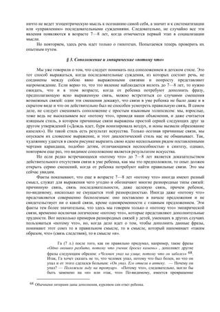 ничто не ведет эгоцентрическую мысль к осознанию самой себя, а значит и к систематизации
или «управлению» последовательными суждениями. Следовательно, не случайно все эти
явления появляются в возрасте 7—8 лет, когда отмечается первый этап в социализации
мысли.
Но повторяем, здесь речь идет только о гипотезах. Попытаемся теперь проверить их
опытным путем.
§ 3. Соположение и эмпирические «потому что»
Мы уже говорили о том, что следует понимать под соположением в детском стиле. Это
тот способ выражаться, когда последовательные суждения, из которых состоит речь, не
соединены между собою явно выраженными связями и попросту представляют
нагромождение. Если верно то, что это явление наблюдается вплоть до 7—8 лет, то нужно
ожидать, что и в этом возрасте, когда от ребенка потребуют дополнить фразу,
предполагающую ясно выраженную связь, можно встретиться со случаями смешения
возможных связей: одни эти смешения докажут, что связи в уме ребенка не было даже и в
скрытом виде и что он действительно был не способен усмотреть правильную связь. В самом
деле, не следует смешивать соположение с простым языковым эллипсисом: мы, взрослые,
тоже ведь не высказываем все «потому что», приводя наши объяснения, и даже считается
изящным стиль, в котором причинные связи выражены простой серией следующих друг за
другом утверждений («Дождь идет, буря ионизировала воздух, и ионы вызвали образование
капелек»). Но такой стиль есть результат искусства. Только осознав причинные связи, мы
опускаем их словесное выражение, и этот диалектический стиль нас не обманывает. Так,
художнику удается в своем рисунке выразить свою идею несколькими рядом поставленными
чертами карандаша, подобно детям, отличающимся неспособностью к синтезу, однако,
повторяем еще раз, это видимое соположение является результатом искусства.
Но если редко встречающееся «потому что» до 7—8 лет является доказательством
действительного отсутствия связи в уме ребенка, как мы это предположили, то опыт должен
открыть серию смешений, когда от ребенка потребуют найти правильные связи. Это мы
сейчас увидим.
Факты показывают, что еще в возрасте 7—8 лет «потому что» иногда имеют разный
смысл, служат для выражения чего угодно и обозначают многие разнородные типы связей:
причинную связь, связь последовательности, даже целевую связь, причем ребенок,
по-видимому, нисколько не смущается этой разнородностью. Иногда даже «потому что»
представляется совершенно бесполезным: оно поставлено в начале предложения и не
свидетельствует ни о какой связи, кроме одновременности с главным предложением. Эти
факты тем более значительны, что здесь мы говорим только о «потому что» эмпирической
связи, временно исключая логические «потому что», которые представляют дополнительные
трудности. Вот несколько примеров разнородных связей у детей, умеющих в других случаях
пользоваться «потому что», но, когда дело идет о том, чтобы дополнить данные фразы,
понимают этот союз то в правильном смысле, то в смысле, который напоминает «таким
образом, что» (связь следствия), то в смысле «и».
Га (7 л.) после того, как он правильно придумал, например, такие фразы
«Одно окошко разбито, потому что ученик бросил камень» , дополняет другие
фразы следующим образом: «Человек упал на улице, потому что он заболел» 68.
Итак, Га хочет сказать не то, что человек упал, потому что был болен, но что он
упал и от этого сделался больным: «Он упал. Его отвели в аптеку. — Почему он
упал? — Положили льду на тротуар». «Потому что», следовательно, могло бы
быть заменено на «и» или «так, что» По-видимому, имеется превращение
68 Обычными литерами даны дополнения, курсивом сам ответ ребенка.
 