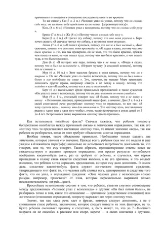 причинного отношения в отношение последовательности во времени
То же самое у Си (7 л. 2 м.) «Человек упал на улице, потому что он сломал
себе ногу, он заставил себе приделать кусок палки [деревянную ногу]».
Кель (8 л. 6 м.) «Человек упал с велосипеда, потому что он сломал себе руку
».
Брико (7 л. 6 м.) и Же (8 л.) «Потому что он сломал себе ногу ».
Берн (6 л. 6 м.) «Я трогал эту собаку, потому что она меня укусила ». Берн
хочет сказать «Я сначала трогал эту собаку, а затем она меня укусила».
Леона (7 л. 6 м.) «Я пошел купаться, потому что после я был чистый », «Был
сквозняк, потому что сквозняк меня простудил », «Я ходил в кино, потому что это
было красиво ». Но, как мы проверили, он не знал, что это было красиво, прежде
чем пошел в кино, не «он пошел туда, потому что это было красиво», а «он пошел
туда, и это было красиво».
Дон (6 л) «Я потерял мое перо, потому что я не пишу », «Вчера я ездил,
потому что я был на велосипеде », «Играют музыку [в соседней комнате], потому
что ее слышно ».
Мур (6 л. 10 м.) « Этот мальчик бросил в меня камень, потому что он в
тюрьме ». Он же «Человек упал со своего велосипеда, потому что он был потом
болен и его подобрали на улице ». Это, конечно, не мешает Муру правильно
дополнять другие фразы, например «Завтра я не пойду в школу, потому что
холодно » или «Я ушибся, потому что я упал с велосипеда ».
Берг (6 л.) высказывает среди правильных предложений и такие суждения
«Он упал со своего велосипеда, потому что он упал и потом он очень ушибся ».
Мор (9 л. 1 м., отсталый) говорит нам «Я болен, потому что я не хожу в
школу « Вспомним, наконец, приведенный выше факт, а именно: Дан (3 г. 6 м.) в
своей спонтанной речи употребляет «потому что» то правильно, то вот так: «Я
хочу сделать печь... потому что для отопления ». Это «потому что», поставленное
рядом с «для» или с «для того чтобы», очень часто встречается в стиле детей от 3
до 4 лет. Встречаются также выражения «потому что по причине».
Как истолковать подобные факты? Сначала кажется, что ребенок попросту
беспрестанно колеблется между причинной связью и логическим оправданием, так как его
«потому что» то представляют настоящие «потому что», то имеют значение «ведь», так как
ребенок не разбирается, когда от него требуют объяснения, а когда оправдания.
Вообще говоря, такое объяснение правильно. Необходимо только сделать два
замечания, которые уточнят его значение. Прежде всего, ребенок (как мы это видели и еще
увидим в ближайшем параграфе) нисколько не испытывает потребности доказывать то, что
говорит, или то, что ему говорят. Таким образом, предшествующие ответы вовсе не
свидетельствуют о желании привести оправдание: они просто результат потребности
вообразить какую-нибудь связь, раз ее требуют от ребенка, и случается, что первая
пришедшая в голову связь касается следствия явления, а не его причины, и это создает
иллюзию, что ребенок хотел оправдать предложение, которое ему дали дополнить. В самом
деле, следствие какого-нибудь факта служит логическим оправданием суждения,
утверждающего этот факт: то, что человек себе сломал ногу, одновременно и следствие того
факта, что он упал, и оправдание суждения: «Этот человек упал с велосипеда» (слово
puisque, например, происходит от слов, которые первоначально выражали только
последовательность: «et puis... que»).
Простейшее истолкование состоит в том, что ребенок, ухватив смутное соотношение
между предложением «Человек упал с велосипеда» и другим: «Он был потом болен», не
разбираясь точно в том, какое это отношение — причинное (следственное отношение) или
логическое (отношение оправдания), попросту выражает его через «потому что».
Значит, так как здесь речь идет о фразах, которые следует дополнить, а не о
спонтанном стиле ребенка, заключение, которое следует вывести из этих факторов, не то,
будто ребенок смешивает причину и следствие, а, быть может, то, что до 7—8-летнего
возраста он не способен в рассказе или споре, короче — в своих контактах с другими,
 