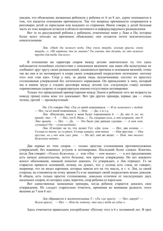 увидим, что объяснения, вызванные ребенком у ребенка от 6 до 8 лет, дурно понимаются в
том, что касается отношения причинности. Так что вопросы причинности сохраняются в
разговорах детей со взрослыми или младших со старшими. Иначе говоря, у детей большая
часть из этих вопросов остается в области интимного и неформулируемого размышления.
Вот те из рассуждений ребенка с ребенком, отмеченные нами у Льва и Пи, которые
более всего походят на причинное объяснение; они остаются почти исключительно
описательными:
Лев. «Надо бы немного воды. Она очень тверда, зеленая краска, очень
тверда...»; «Из картона, ты не знаешь? Ты умеешь это делать, но это немного
трудно для тебя, для всех».
В отношении же характера споров между детьми замечательно то, что здесь
наблюдается полнейшее соответствие с описанным явлением: как наши оба испытуемые не
сообщают друг другу своих размышлений, касающихся причины и основания явлений, точно
так же они и не мотивируют в споре своих утверждений посредством логических «потому
что» или «так как». Спор у них, за двумя лишь исключениями, состоит из простого
столкновения утверждений без логического оправдания. Он принадлежит к типу, который
мы в нашем труде о стадиях разговора между детьми (см. следующую главу) назовем
«примитивным спором» и охарактеризуем именно отсутствием мотивировки.
Только что приведенный пример (прения между Львом и ребенком того же возраста по
поводу грома) очень ясно это доказывает. Вот три других примера, первые два — очень
четкие, третий — промежуточный:
Пи. (Эз говорит Пи): «Ты со мной поженишься. — Я не поженюсь с тобой.
— Нет, ты со мной поженишься. — Нет. — Да...» и т.д.
Лев. «Посмотри, какое у меня будет хорошенькое 6. — Да это 6, но, по
правде, это — 9. — Нет, это 6. Ноль. — Ты говоришь ноль, а это неправда, это 9.
Это правда. — Нет. — Да. — Это было уже раньше сделано. — А вот нет,
лгунишка! Он — сумасшедший».
Лев. (Смотрит на то, что делает Ге): «Две луны. — Нет, два солнца. —
Солнца не такие, не со ртом. Солнца наверху, вот такие. — Они круглые. — Они
круглые, но у них нет глаз, рта. — Но нет, они же видят. — Нет, это только
Боженька видит».
Два первые из этих споров — только простые столкновения противоположных
утверждений, без взаимных уступок и мотивировки. Последний более сложен. Конечно,
когда Лев говорит: «Только Боженька...» или «Они — вот такие» , — в его предложениях
есть начало доказательства, нечто большее, чем простое утверждение. Но нет никакого
ясного обоснования, никакой попытки доказать. Ге утверждает, а Лев отрицает. Ге не
старается привести оснований, почему он думает, что у солнца есть глаза, не говорит,
например, что он видел картинки, которые навели его на эту мысль, и т. п. Лев, со своей
стороны, не становится на точку зрения Ге и не защищает своей посредством ясных доводов.
В общем, есть только простое столкновение, довольно отличное от последующих двух
маленьких споров, из которых один, впрочем, спор ребенка со взрослым.
Вот единственные записанные примеры, когда ребенок старается доказать свое
утверждение. Их следует старательно отметить, принимая во внимание редкость этого
явления до 7 или 8 лет:
Лев обращается к воспитательнице Г.: «Ты ела краску. — Нет, какую? —
Белую краску. — Нет. — Нет да, потому, что она у тебя на губах ».
Здесь отмечается правильное употребление «Потому что» в 6 с половиной лет. В трех
 