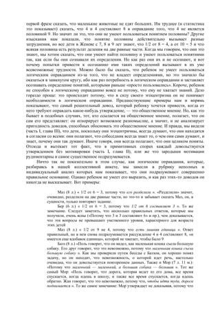 первой фразе сказать, что маленькие животные не едят больших. Им труднее (и статистика
это показывает) сказать, что 4 и 4 составляют 8 в оправдание того, что 4 не является
половиной 9. Но значит ли это, что они не умеют пользоваться понятием половины? Другие
изыскания нам показали, что понятие половины действительно вызывает разные
затруднения, но все дети в Женеве с 7, 8 и 9 лет знают, что 1/2 от 8 = 4, а от 10 = 5 и что
всякая половина есть результат деления на две равные части. Когда мы говорим, что они это
знают, мы хотим сказать, что они умеют найти половину и умеют пользоваться понятиями
так, как если бы они сознавали их определения. Но как раз они их и не осознают, и вот
почему попытки привести к осознанию ими таких определений вызывают в их уме
всевозможные трудности. Можно было бы сказать, что ребенок не умеет пользоваться
логическим оправданием из-за того, что не владеет определениями, но это значило бы
оказаться в замкнутом кругу, ибо как раз потребность в логическом оправдании и заставляет
осознавать определение понятий, которыми раньше «просто пользовались». Короче, ребенок
не способен к логическому оправданию вовсе не потому, что ему не хватает знаний. Дело
гораздо проще: это происходит потому, что в силу своего эгоцентризма он не понимает
необходимости в логическом оправдании. Предшествующие примеры нам и впрямь
показывают, что самый решительный довод, который ребенку хочется привести, когда от
него требуют оправдать какое-нибудь утверждение, — это общественное мнение. Но, как это
бывает в подобных случаях, тот, кто ссылается на общественное мнение, полагает, что он
сам его представляет: он игнорирует возможное разномыслие, а значит, и не анализирует
пригодность доводов, способных обосновать это общественное мнение. И правда, мы видели
(часть I, глава III), что дети, поскольку они эгоцентричны, всегда думают, что они находятся
в согласии со всеми: они полагают, что собеседник всегда знает то, о чем они сами думают, и
знает, почему они так думают. Иначе говоря, они всегда полагают, что они целиком поняты.
Отсюда и вытекает тот факт, что в примитивных спорах каждый довольствуется
утверждением без мотивировки (часть I, глава II), или же что зародыши мотивации
рудиментарны и самое существенное подразумевается.
Ничто так не показательно в этом случае, как логические оправдания, которые,
разбираясь в нашей коллективной анкете, мы занесли в рубрику неполных и
индивидуальный анализ которых нам показывает, что они подразумевают совершенно
правильное основание. Однако ребенок не умеет его выразить, и как раз этих-то доводов он
никогда не высказывает. Вот примеры:
Маз (8 л.) « 1/2 от 6 = 3, потому что его разделили ». «Разделили» значит,
очевидно, разделили на две равные части, но это-то и забывает сказать Маз, он, в
сущности, только повторяет задание.
Бер (6 л.) « 1/2 от 6 = 3, потому что 1/2 от 6 составляет 3 ». То же
замечание. Следует заметить, что несколько правильных ответов, которые мы
получили, очень ясны («Потому что 3 и 3 составляют 6» и пр.), чем доказывается,
что эти вопросы не превышают умственного уровня, характерного для возраста
этих детей
Маз (8 л.) « 1/2 от 9 не 4, потому что есть лишняя единица ». Ответ
правильный, но в нем снова подразумевается рассуждение 4 и 4 составляют 8, «и
имеется еще вдобавок единица», которой не хватает, чтобы было 9
Базз (8 л.) «Поль говорит, что он видел, как маленькая кошка съела большую
собаку. Его друг говорит, что это невозможно, потому что маленькая кошка съела
большую собаку ». Как мы проверили путем беседы с Баззом, он хорошо понял
задачу, но он находит, что невозможность, о которой идет речь, настолько
очевидна, что он довольствуется повторением данных. Также и Мор (7 л. 11 м.):
«Потому что маленький — маленький, а большая собака — большая ». Тот же
самый Мор: «Поль говорит, что дорога, которая ведет из его дома, все время
спускается, когда идешь в школу, и также все время спускается, когда идешь
обратно. Жан говорит, что это невозможно, потому что, чтобы идти туда, дорога
поднимается ». То же самое замечание: Мор утверждает не доказывая, потому что
 