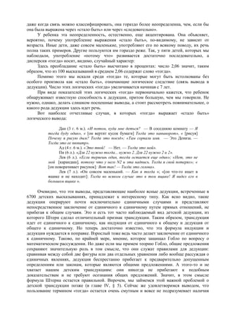 даже когда связь можно классифицировать, она гораздо более неопределенна, чем, если бы
она была выражена через «стало быть» или через «следовательно».
У ребенка эта неопределенность, естественно, еще акцентирована. Она объясняет,
вероятно, почему употребление выражения «стало быть», по-видимому, не зависит от
возраста. Иные дети, даже совсем маленькие, употребляют его по всякому поводу, их речь
полна таких примеров. Другие пользуются им гораздо реже. Так, у пяти детей, которых мы
наблюдали, употребление «потому что» развивается достаточно последовательно, а
дисперсия «тогда» носит, видимо, случайный характер:
Здесь преобладание «стало быть» высчитано в процентах: число 2,06 значит, таким
образом, что из 100 высказываний в среднем 2,06 содержат слово «тогда».
Помимо этого мы искали среди «тогда» те, которые могут быть истолкованы без
особого произвола как «стало быть», означающие логическое следствие (связь вывода в
дедукции). Число этих логических «тогда» увеличивается начиная с 7 лет.
При виде показателей этих логических «тогда» первоначально кажется, что ребенок
обнаруживает известную способность к дедукции, притом большую, чем мы говорили. Не
нужно, однако, делать слишком поспешные выводы, а стоит рассмотреть повнимательнее, о
какого рода дедукции здесь идет речь.
Вот наиболее отчетливые случаи, в которых «тогда» выражает «стало быть»
логического вывода:
Дан (3 г. 6 м.). «И потом, куда мне деться? — В соседнюю комнату — Я
тогда буду один», « [он вертит кусок бумаги] Тогда это навыворот», « [рисуя]
Почему я рисую дым? Тогда это поезд»; «Там сорвали имя. — Это Дениза. —
Тогда это ее пюпитр».
Ад (4 г. 6 м.). «Это твой! — Нет. — Тогда это мой».
Пи (6 л.). «Для 22 нужно тогда... нужно 2. Для 22 нужно 2 и 2».
Лев (6 л.). «Если теряешь один, тогда остается еще один»; «Нет, это не
мой [карандаш], потому что у него N2 и эта надпись. Тогда я свой потерял»; «
[он поворачивает рисунок]: Вот так! — Тогда это голова».
Лев (7 л.). «Он совсем маленький. — Как я тогда »; «[он что-то ищет в
ящике и не находит]: Тогда во всяком случае это в том ящике! Я видел его в
большом ящике ».
Очевидно, что эти выводы, представляющие наиболее ясные дедукции, встреченные в
6700 детских высказываниях, принадлежат к интересному типу. Как ясно видно, такие
дедукции оперируют почти исключительно единичными случаями и представляют
непосредственное заключение от единичного к единичному путем прямых отношений, не
прибегая к общим случаям. Это и есть тот часто наблюдаемый вид детской дедукции, из
которого Штерн сделал отличительный признак трансдукции. Таким образом, трансдукция
идет от единичного к единичному, как индукция от единичного к общему и дедукция от
общего к единичному. Но теперь достаточно известно, что эта формула индукции и
дедукции нуждается в поправке. Взрослый тоже ведь часто делает заключение от единичного
к единичному. Таково, по крайней мере, мнение, которое защищал Гобло по вопросу о
математическом рассуждении. Но даже если мы примем теорию Гобло, общие предложения
сохраняют значительную роль в том смысле, что они служат правилами для дедукции:
сравнивая между собой две фигуры или два отдельных уравнения либо вообще рассуждая о
единичных явлениях, дедукция беспрестанно прибегает к предварительно допущенным
определениям или законам, которые являются общими предложениями. А этого-то и не
хватает нашим детским трансдукциям: они никогда не прибегают к подобным
доказательствам и не требуют осознания общих предложений. Значит, в этом смысле
формула Штерна остается правильной. Впрочем, мы займемся этой важной проблемой о
детской трансдукции позже (в главе IV, § 5). Сейчас же удовлетворимся выводом, что
пользование термином «тогда» остается очень смутным и вовсе не подразумевает наличия
 
