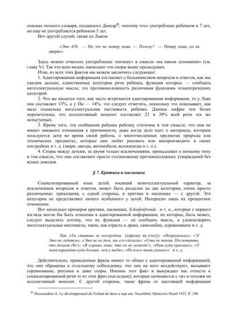 списках полного словаря, созданного Декедр9, «потому что» употреблено ребенком в 7 лет,
но еще не употребляется ребенком 5 лет.
Вот другой случай, также со Львом:
«Это 420. — Но это не номер дома. — Почему? — Номер дома, он на
дверях».
Здесь можно отметить употребление «почему» в смысле «на каком основании» (см.
главу V). Так что ясно видно, насколько эти споры выше предыдущих.
Итак, из всех этих фактов мы можем заключить следующее:
1. Адаптированная информация составляет с большинством вопросов и ответов, как мы
увидим дальше, единственные категории речи ребенка, функция которых — сообщать
интеллектуальную мысль; это противоположность различным функциям эгоцентрических
категорий.
2. Что же касается того, как часто встречается адаптированная информация, то у Льва
она составляет 13%, а у Пи — 14%; это следует отметить, поскольку это показывает, как
мало социальна интеллектуальная пытливость ребенка. Данные цифры тем более
поразительны, что коллективный монолог составляет 23 и 30% всей речи тех же
испытуемых.
3. Кроме того, эти сообщения ребенка ребенку статичны в том смысле, что они не
имеют никакого отношения к причинности, даже когда дело идет о материале, которым
пользуются дети во время своей работы, о многочисленных предметах природы или
технических предметах, которые они любят рисовать или воспроизводить в своих
постройках и т. д. (звери, звезды, автомобили, велосипеды и т. п.).
4. Споры между детьми, за двумя только исключениями, принадлежат к низшему типу
в том смысле, что они составляют просто столкновение противоположных утверждений без
ясных доводов.
§ 7. Критика и насмешка
Социализированный язык детей, носящий неинтеллектуальный характер, за
исключением вопросов и ответов, может быть разделен на две категории, очень просто
различаемые: приказания, с одной стороны, и критика и насмешка — с другой. Эти
категории не представляют ничего особенного у детей. Интересно лишь их процентное
отношение.
Вот несколько примеров критики, насмешки, Schadenfreude и т. п., которые с первого
взгляда могли бы быть отнесены к адаптированной информации, но которые, быть может,
следует выделить потому, что их функция — не сообщать мысль, а удовлетворять
интеллектуальные инстинкты, такие, как страсть к драке, самолюбие, соревнование и т. д.
Лев. «Ты ставишь не посередине [тарелку на стол]»; «Неправильно»; «Э!
Это не годится»; «Это не их дом, мы его сделали»; «Сова не такая. Посмотрите,
что делает Пи!»; «Я хорошо знаю, что он не может!»; «Наш куда красивее»; «У
меня карандаш куда больше, чем у тебя»; «Но я все-таки сильнее» и т. д.
Действительно, приведенные фразы имеют то общее с адаптированной информацией,
что они обращены к отдельному собеседнику, что они на него воздействуют, вызывают
соревнование, реплики и даже ссоры. Именно этот факт и вынуждает нас отнести к
социализированной речи те из этих фраз (последние), которые начинаются с «я» и похожи на
коллективный монолог. С другой стороны, такие фразы от настоящей информации
9 Descoeudres A. Le développement de l'enfant de deux а sept ans. Neuchbtel: Delacroix Niestl 1922. P. 190.
 
