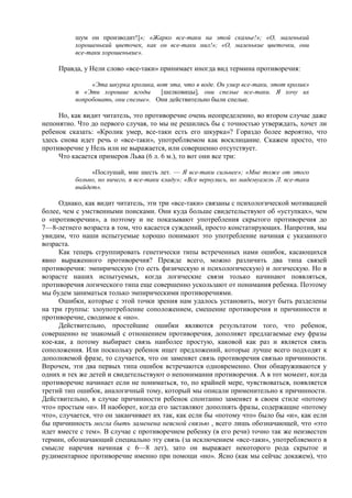шум он производит!]»; «Жарко все-таки на этой скамье!»; «О, маленький
хорошенький цветочек, как он все-таки мил!»; «О, маленькие цветочки, они
все-таки хорошенькие».
Правда, у Нели слово «все-таки» принимает иногда вид термина противоречия:
«Эта шкурка кролика, вот эта, что в воде. Он умер все-таки, этот кролик»
и «Эти хорошие ягоды [шелковицы], они спелые все-таки. Я хочу их
попробовать, они спелые». Они действительно были спелые.
Но, как видит читатель, это противоречие очень неопределенно, во втором случае даже
непонятно. Что до первого случая, то мы не решились бы с точностью утверждать, хочет ли
ребенок сказать: «Кролик умер, все-таки есть его шкурка»? Гораздо более вероятно, что
здесь снова идет речь о «все-таки», употребляемом как восклицание. Скажем просто, что
противоречие у Нель или не выражается, или совершенно отсутствует.
Что касается примеров Льва (6 л. 6 м.), то вот они все три:
«Послушай, мне шесть лет. — Я все-таки сильнее»; «Мне тоже от этого
больно, но ничего, я все-таки кладу»; «Все вернулись, но мадемуазель Л. все-таки
выйдет».
Однако, как видит читатель, эти три «все-таки» связаны с психологической мотивацией
более, чем с умственными поисками. Они куда больше свидетельствуют об «уступках», чем
о «противоречии», а поэтому и не показывают употребления скрытого противоречия до
7—8-летнего возраста в том, что касается суждений, просто констатирующих. Напротив, мы
увидим, что наши испытуемые хорошо понимают это употребление начиная с указанного
возраста.
Как теперь сгруппировать генетически типы встреченных нами ошибок, касающихся
явно выраженного противоречия? Прежде всего, можно различить два типа связей
противоречия: эмпирическую (то есть физическую и психологическую) и логическую. Но в
возрасте наших испытуемых, когда логические связи только начинают появляться,
противоречия логического типа еще совершенно ускользают от понимания ребенка. Поэтому
мы будем заниматься только эмпирическими противоречиями.
Ошибки, которые с этой точки зрения нам удалось установить, могут быть разделены
на три группы: злоупотребление соположением, смешение противоречия и причинности и
противоречие, сводимое к «но».
Действительно, простейшие ошибки являются результатом того, что ребенок,
совершенно не знакомый с отношением противоречия, дополняет предлагаемые ему фразы
кое-как, а потому выбирает связь наиболее простую, каковой как раз и является связь
соположения. Или поскольку ребенок ищет предложений, которые лучше всего подходят к
дополняемой фразе, то случается, что он заменяет связь противоречия связью причинности.
Впрочем, эти два первых типа ошибок встречаются одновременно. Они обнаруживаются у
одних и тех же детей и свидетельствуют о непонимании противоречия. А в тот момент, когда
противоречие начинает если не пониматься, то, по крайней мере, чувствоваться, появляется
третий тип ошибок, аналогичный тому, который мы описали применительно к причинности.
Действительно, в случае причинности ребенок спонтанно заменяет в своем стиле «потому
что» простым «и». И наоборот, когда его заставляют дополнять фразы, содержащие «потому
что», случается, что он заканчивает их так, как если бы «потому что» было бы «и», как если
бы причинность могла быть заменена неясной связью , всего лишь обозначающей, что «это
идет вместе с тем». В случае с противоречием ребенку (в его речи) точно так же неизвестен
термин, обозначающий специально эту связь (за исключением «все-таки», употребляемого в
смысле наречия начиная с 6—8 лет), зато он выражает некоторого рода скрытое и
рудиментарное противоречие именно при помощи «но». Ясно (как мы сейчас докажем), что
 