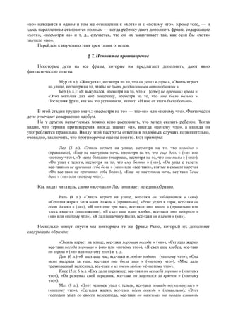 «но» находится в одном и том же отношении к «хотя» и к «потому что». Кроме того, — и
здесь параллелизм становится полным — когда ребенку дают дополнить фразы, содержащие
«хотя», «несмотря на» и т. д., случается, что он их заканчивает так, как если бы «хотя»
значило «но».
Перейдем к изучению этих трех типов ответов.
§ 7. Непонятое противоречие
Некоторые дети на все фразы, которые им предлагают дополнить, дают явно
фантастические ответы:
Мур (6 л.), «Жан уехал, несмотря на то, что он уехал в горы », «Эмиль играет
на улице, несмотря на то, чтобы не быть раздавленным автомобилями ».
Бер (6 л.): «Я выкупался, несмотря на то, что я [себе] не причинил вреда »:
«Этот мальчик дал мне пощечину, несмотря на то, что мне было больно ».
Последняя фраза, как мы это установили, значит: «И мне от этого было больно».
В этой стадии трудно знать: «несмотря на то» — это «и» или «потому что». Фактически
дети отвечают совершенно наобум.
Но у других испытуемых можно ясно распознать, что хотел сказать ребенок. Тогда
видно, что термин противоречия иногда значит «и», иногда «потому что», а иногда он
употребляется правильно. Ввиду этой пестроты ответов в подобных случаях позволительно,
очевидно, заключить, что противоречие еще не понято. Вот примеры:
Лео (8 л.). «Эмиль играет на улице, несмотря на то, что холодно »
(правильно), «Еще не наступила ночь, несмотря на то, что еще день » («и» или
«потому что»), «У меня большие товарищи, несмотря на то, что они милы » («но»),
«Он упал с телеги, несмотря на то, что ему больно » («и»), «Он упал с телеги,
все-таки он не причинил себе боли » («но» или «все-таки», взятые в смысле наречия
«Он все-таки не причинил себе боли»), «Еще не наступила ночь, все-таки 7еще
день » («и» или «потому что»).
Как видит читатель, слово «все-таки» Лео понимает не единообразно.
Раль (8 л.). «Эмиль играет на улице, все-таки он забавляется » («и»),
«Сегодня жарко, хотя идет дождь » (правильно), «Рене уедет в горы, все-таки он
едет далеко » («и»), «Я шел еще три часа, все-таки это много » (правильно или
здесь имеется соположение), «Я съел еще один хлебец, все-таки это недорого »
(«и» или «потому что»), «Я дал пощечину Полю, все-таки он плачет » («и»).
Несколько минут спустя мы повторяем те же фразы Ралю, который их дополняет
следующим образом:
«Эмиль играет на улице, все-таки хорошая погода » («и»), «Сегодня жарко,
все-таки погода хорошая » («и» или «потому что»), «Я съел еще хлебец, все-таки
он хорош » («и» или «потому что») и т. д.
Дон (6 л.) «Я шел еще час, все-таки я люблю ходить («потому что»), «Она
меня выдрала за уши, все-таки она была злая » («потому что»), «Мне дали
трехколесный велосипед, все-таки я их очень люблю » («потому что»).
Кисс (5 л. 6 м.). «Ему дали пирожное, все-таки он вел себя хорошо » («потому
что»), «Он разорвал свой передник, все-таки он зацепился за крючок » («потому
что»).
Маз (8 л.). «Этот человек упал с телеги, все-таки лошадь поскользнулась »
(«потому что»), «Сегодня жарко, все-таки идет дождь » (правильно), «Этот
господин упал со своего велосипеда, все-таки он нажимал на педали слишком
 