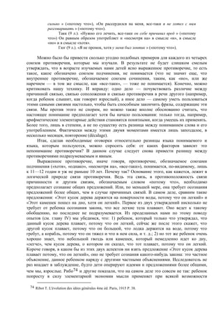 сильно » («потому что»), «Он рассердился на меня, все-таки я не хотел с ним
разговаривать » («потому что»).
Такк (9 л.). «Нужно его лечить, все-таки он себе причинил вред » («потому
что») Он равным образом употребляет и «несмотря на» в смысле «и», в смысле
«но» и в смысле «хотя».
Гюг (9 л.). «Я не промок, хотя у меня был зонтик » («потому что»).
Можно было бы привести сколько угодно подобных примеров для каждого из четырех
союзов противоречия, которые мы изучали. В результате не будет слишком смелым
утверждать, что в возрасте изучаемых нами детей ясно выраженное противоречие, то есть
такое, какое обозначено союзом подчинения, не понимается (что не значит еще, что
внутреннее противоречие, обозначаемое союзом сочинения, таким, как «но», или же
наречием — в том же смысле, как «все-таки», — тоже не понимается). Конечно, можно
критиковать нашу технику. И вправду: одно дело — почувствовать различие между
причинной связью, связью соположения и связью противоречия в речи другого (например,
когда ребенок слышит, как говорит взрослый), а иное дело — самому уметь пользоваться
этими самыми связями настолько, чтобы быть способным закончить фразы, содержащие эти
связи. Мы против этого не спорим, но можно также вполне обоснованно считать, что
настоящее понимание предполагает хотя бы начало пользования: только тогда, например,
арифметические элементарные действия становятся понятными, когда умеешь их применять.
Более того, лишь в степени, а не по существу есть разница между пониманием слова и его
употреблением. Фактически между этими двумя моментами имеется лишь запоздалое, в
несколько месяцев, повторение (décalage).
Итак, сделав необходимые оговорки относительно разницы языка понимаемого и
языка, которым пользуются, можно спросить себя: от каких факторов зависит это
непонимание противоречия? В данном случае следует снова привести разницу между
противоречиями подразумеваемым и явным.
Выраженное противоречие, иначе говоря, противоречие, обозначаемое союзами
подчинения («хотя», «однако», «несмотря на», «все-таки»), понимается, по-видимому, лишь
к 11—12 годам и уж не раньше 10 лет. Почему так? Основание этого, как кажется, лежит в
логической природе связи противоречия. Ведь эта связь, в противоположность связи
причинности и другим связям, обозначаемым словом «потому что», необходимо
предполагает сознание общих предложений. Или, по меньшей мере, она требует осознания
предложений более общих, чем в случае причинных связей. В самом деле, сравним такие
предложения: «Этот кусок дерева держится на поверхности воды, потому что он легкий» и
«Этот камешек пошел на дно, хотя он легкий». Первое из двух утверждений нисколько не
требует от ребенка осознания закона, что все легкие тела плавают. Оно ведет к такому
обобщению, но последнее не подразумевается. Из проделанных нами по этому поводу
опытов (см. главу IV) мы убедимся, что: 1) ребенок, который только что утверждал, что
данный кусок дерева плавает, потому что он легкий, сейчас же после этого скажет, что
другой кусок плавает, потому что он большой, что лодка держится на воде, потому что
гребут, а корабль, потому что он тяжел и что в нем сила, и т. д.; 2) но тот же ребенок очень
хорошо знает, что небольшой гвоздь или камешек, который немедленно идет ко дну,
«легче», чем кусок дерева, о котором он сказал, что тот плавает, потому что он легкий.
Короче говоря, в каком бы из этих двух аспектов ни взять предложение «Этот кусок дерева
плавает потому, что он легкий», оно не требует сознания какого-нибудь закона: это частное
объяснение, данное ребенком наряду с другими частными объяснениями. Исследователь не
раз впадает в заблуждение, будто дети оперируют идеями и предложениями более общими,
чем мы, взрослые. Рибо74 и другие показали, что на самом деле это совсем не так: ребенок
попросту в силу элементарной экономии мысли применяет при всякой возможности
74 Ribot Т. L'évolution des idées générales 4me éd. Paris, 1915 Р. 38.
 