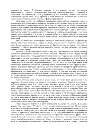 противоречие лишь с 7—8-летнего возраста, то это, конечно, потому, что понятие
исключения из правила, предполагаемое понятием противоречия между причиной и
следствием, не принадлежит к числу первичных и им незнакомо. Чтобы существовали
исключения, нужно, чтобы были правила, и если ребенок не понимает, что существует
исключение, то потому, что он никогда не формулирует правил.
Следствием факта, что вербально выраженная мысль ребенка оперирует только с
единичными или специальными случаями, является то, что до известного позднего возраста
нельзя говорить о дедуктивной мысли. Ведь дедукция предполагает общие предложения,
которые или служат для характеристики единичных объектов, на которые направлено
рассуждение, или составляют цель, преследуемую самой дедукцией. А схемы-двигатели, о
которых мы только что говорили, не могут играть роль общих предложений. Для этого им не
хватает сопоставления друг с другом в сознании субъекта и, таким образом, возможности
синтеза или противоположений, что лишь одно допускает появление логического сложения и
вычитания.
Итак, мы можем пока рассматривать в качестве полученного результата следующие три
пункта: отсутствие осознания, отсутствие общих предложений и отсутствие дедукции; в
главе IV мы вернемся к их рассмотрению, причем будем пользоваться иными техническими
приемами. А сейчас удовольствуемся анализом явления, которое объясняет указанные
пункты, — соположения.
Изучение союзов причинности показало нам, что у ребенка есть тенденция попросту
сополагать утверждения, вместо того чтобы выявлять причинные связи. Когда ребенку
предлагают дополнить фразу, содержащую такие связи, он обнаруживает колебание и даже
смешивает различные возможные связи: причинность, последовательность и т. д. Изучение
связи логического подчинения показало нам также, что потребность в оправдании и
доказательстве остается весьма рудиментарной до 7—8 лет и что и с этой точки зрения детям
свойственна тенденция сополагать суждения вместо подчинения их одно другому, чтобы
сделать возможной дедукцию. Наконец, изучение союзов противоречия (противительных)
продемонстрировало нам третью разновидность соположения: не умея пользоваться явно
выраженным противоречием, то есть «хотя» (quoique) и другими союзами подчинения,
означающими противоречие, ребенок заменяет эти союзы при помощи «но», которое как раз
и служит для соположения (для сочинения) противоречащих предложений вместо означения
их точных отношений.
Таким образом, стиль ребенка и самая мысль его могут быть сравниваемы с его
рисунком. Большое количество деталей указывается правильно. Рисунок велосипеда у
ребенка в возрасте около 6 лет представляет, например, кроме рамы и двух колес педали,
цепь, зубчатое колесо, шестерню. Но эти детали находятся рядом одна с другой, вне
какого-нибудь порядка: цепь нарисована рядом с зубчатым колесом, а не правильно на него
надета, педали висят в пустоте, а не прикреплены. Все происходит так, как если бы у ребенка
имелось чувство связи, как если бы он знал, что цепь, педали и зубчатое колесо необходимы
для функционирования машины и что эти части «идут одни за другими». Но сознание связей
на этом и заканчивается. Оно не доходит до более или менее точного знания подробностей
сцепления и контакта. Рисунок, следовательно, похож на мысль или мысль на рисунок: оба
сополагают, вместо того чтобы синтезировать.
Теперь зададимся вопросом, в каких отношениях находится соположение с явлением
синкретизма (см. главу IV части I), его прямой противоположностью. В зрительном
восприятии соположение означает отсутствие связей между подробностями; синкретизм есть
зрительное восприятие целого, создающее схему неотчетливую, общую и вытесняющую
детали. В вербальном понимании соположение — это отсутствие связи между различными
частями фразы; синкретизм же есть понимание совокупности, делающей из фразы единое
целое. В логике соположение ведет к отсутствию подчинения или взаимных оправданий
между последовательными суждениями; синкретизм ведет к тенденции связывать все со
всем, все оправдывать основаниями, самыми хитро придуманными или самыми странными.
 