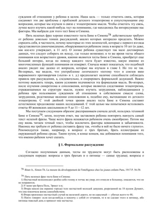 суждения об отношении у ребенка в целом. Наша цель — только отметить связь, которая
соединяет эти две проблемы с проблемой детского эгоцентризма и сопутствующими ему
вопросами, которые мы изучали в связи с эгоцентризмом мысли. Чтобы отметить эту связь,
лучше всего изучить какой-нибудь тест на понимание, где находились бы интересующие нас
факторы. Мы выбрали для этого тест Бине и Симона.
Пять нелепых фраз хорошо известного теста Бине и Симона78 действительно требуют
от ребенка довольно тонких рассуждений, анализ которых интересно проделать. Можно
спросить себя, в частности, почему некоторые из этих нелепостей, которые с первого взгляда
представляются самоочевидными, обнаруживаются ребенком лишь в возрасте 10 лет (и даже,
как кое-кто утверждает, в 11 лет). О логике ребенка существует так мало достоверных
данных, что следует собирать их всюду, где только возможно; в то же время тесты общего
понимания или возрастного уровня, какими являются тесты Бине и Симона, приобретут еще
больший интерес, когда по поводу каждого теста будет известно, какую именно из
многочисленных функций понимания он измеряет. Сначала может показаться, что подобный
анализ уводит нас далеко от вопросов, которые мы изучали в главе I. Но это не так.
Во-первых, мы видели, что употребление логического «потому что» и союзов явно
выраженного противоречия («хотя» и т. д.) предполагает наличие способности соблюдать
правила при рассуждении, а, следовательно, и оперировать формальной дедукцией. Важно
поэтому выяснить теперь, каким условиям подчиняется эта формальная мысль. Во-вторых,
после изучения синкретизма и соположения, которые являются следствиями эгоцентризма,
отражающимися на структуре мысли, нужно изучить затруднения, наблюдающиеся у
ребенка при пользовании суждением об отношении в собственном смысле слова,
затруднения, родственные явлению соположения и, подобно ему, вытекающие из детского
эгоцентризма. С этой двойной точки зрения анализ теста Бине и Симона составит
естественное продолжение наших исследований. С этой целью мы попытаемся истолковать
ответы 40 женевских школьников от 9 до 11—12 лет.
Мы поступаем следующим образом: расспрашиваем сначала детей, пользуясь техникой
Бине и Симона79, затем, получив ответ, мы заставляем ребенка повторить наизусть самый
текст нелепой фразы. Чаще всего фраза искажается ребенком очень своеобразно. Потом мы
ему вновь читаем точный текст, чтобы исключить факторы невнимания и забывчивости.
Наконец мы требуем от ребенка составить фразу так, «чтобы в ней не было ничего глупого».
Рекомендуется также, например, в вопросе о трех братьях, брать иллюстрации из
окружающей ребенка среды. Таким путем, в конце концов, мы добиваемся понимания того,
что именно ребенок хочет сказать.
§ 1. Формальное рассуждение
Согласно полученным данным, тесты по трудности могут быть расположены в
следующем порядке: вопросы о трех братьях и о пятнице — самые трудные; вопросы о
78 Binet A., Simon Th. La mesure du développement de l'intelligence chez les jeunes enfants Pans, 1917 P. 56-58.
79 Пять нелепых фраз теста Бине и Симона:
1) Несчастный велосипедист разбил себе голову и тотчас же умер, его отнесли в больницу, опасаются, что он
не поправится;
2) У меня три брата Поль, Эрнест и я;
3) Вчера нашли (на окраине города) тело несчастной молодой девушки, разрезанной на 18 кусков Думают,
что она покончила жизнь самоубийством;
4) Вчера произошел несчастный случай на железной дороге, но не серьезный — убитых всего-то 48;
5) Некто говорит: если когда-нибудь я покончу с собой от отчаяния, то я не сделаю этого в пятницу, ибо
пятница тяжелый день и принесет мне несчастье.
 