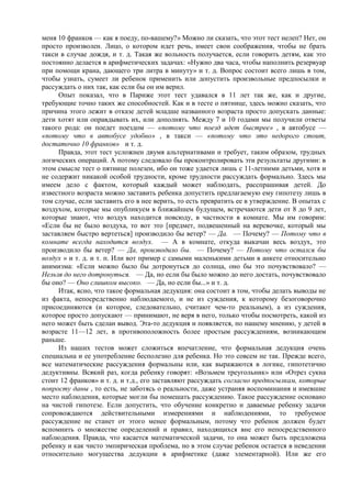 меня 10 франков — как я поеду, по-вашему?» Можно ли сказать, что этот тест нелеп? Нет, он
просто произволен. Лицо, о котором идет речь, имеет свои соображения, чтобы не брать
такси в случае дождя, и т. д. Такая же вольность получается, если говорить детям, как это
постоянно делается в арифметических задачах: «Нужно два часа, чтобы наполнить резервуар
при помощи крана, дающего три литра в минуту» и т. д. Вопрос состоит всего лишь в том,
чтобы узнать, сумеет ли ребенок применить или допустить произвольные предпосылки и
рассуждать о них так, как если бы он им верил.
Опыт показал, что в Париже этот тест удавался в 11 лет так же, как и другие,
требующие точно таких же способностей. Как и в тесте о пятнице, здесь можно сказать, что
причина этого лежит в отказе детей младше названного возраста просто допускать данные:
дети хотят или оправдывать их, или дополнять. Между 7 и 10 годами мы получили ответы
такого рода: он поедет поездом — «потому что поезд идет быстрее» , в автобусе —
«потому что в автобусе удобно» , в такси — «потому что это недорого стоит,
достаточно 10 франков» и т. д.
Правда, этот тест усложнен двумя альтернативами и требует, таким образом, трудных
логических операций. А потому следовало бы проконтролировать эти результаты другими: в
этом смысле тест о пятнице полезен, ибо он тоже удается лишь с 11-летними детьми, хотя и
не содержит никакой особой трудности, кроме трудности рассуждать формально. Здесь мы
имеем дело с фактом, который каждый может наблюдать, расспрашивая детей. До
известного возраста можно заставить ребенка допустить предлагаемую ему гипотезу лишь в
том случае, если заставить его в нее верить, то есть превратить ее в утверждение. В опытах с
воздухом, которые мы опубликуем в ближайшем будущем, встречаются дети от 8 до 9 лет,
которые знают, что воздух находится повсюду, в частности в комнате. Мы им говорим:
«Если бы не было воздуха, то вот это [предмет, подвешенный на веревочке, который мы
заставляем быстро вертеться] производило бы ветер? — Да. — Почему? — Потому что в
комнате всегда находится воздух. — А в комнате, откуда выкачан весь воздух, это
производило бы ветер? — Да, производило бы. — Почему? — Потому что остался бы
воздух » и т. д. и т. п. Или вот пример с самыми маленькими детьми в анкете относительно
анимизма: «Если можно было бы дотронуться до солнца, оно бы это почувствовало? —
Нельзя до него дотронуться. — Да, но если бы было можно до него достать, почувствовало
бы оно? — Оно слишком высоко. — Да, но если бы...» и т. д.
Итак, ясно, что такое формальная дедукция: она состоит в том, чтобы делать выводы не
из факта, непосредственно наблюдаемого, и не из суждения, к которому безоговорочно
присоединяются (и которое, следовательно, считают чем-то реальным), а из суждения,
которое просто допускают — принимают, не веря в него, только чтобы посмотреть, какой из
него может быть сделан вывод. Эта-то дедукция и появляется, по нашему мнению, у детей в
возрасте 11—12 лет, в противоположность более простым рассуждениям, возникающим
раньше.
Из наших тестов может сложиться впечатление, что формальная дедукция очень
специальна и ее употребление бесполезно для ребенка. Но это совсем не так. Прежде всего,
все математические рассуждения формальны или, как выражаются в логике, гипотетично
дедуктивны. Всякий раз, когда ребенку говорят: «Возьмем треугольник» или «Отрез сукна
стоит 12 франков» и т. д. и т.д., его заставляют рассуждать согласно предпосылкам, которые
попросту даны , то есть, не заботясь о реальности, даже устраняя воспоминания и имевшие
место наблюдения, которые могли бы помешать рассуждению. Такое рассуждение основано
на чистой гипотезе. Если допустить, что обучение конкретно и даваемые ребенку задачи
сопровождаются действительными измерениями и наблюдениями, то требуемое
рассуждение не станет от этого менее формальным, потому что ребенок должен будет
вспомнить о множестве определений и правил, находящихся вне его непосредственного
наблюдения. Правда, что касается математической задачи, то она может быть предложена
ребенку и как чисто эмпирическая проблема, но в этом случае ребенок остается в неведении
относительно могущества дедукции в арифметике (даже элементарной). Или же его
 