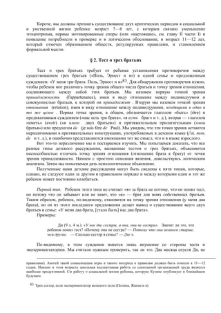 Короче, мы должны признать существование двух критических периодов в социальной
и умственной жизни ребенка: возраст 7—8 лет, с которым связано уменьшение
эгоцентризма, первые мотивированные споры (или «настоящие», см. главу II части I) и
появление потребности в проверке и в логическом обосновании, и возраст 11—12 лет,
который отмечен образованием обществ, регулируемых правилами, и становлением
формальной мысли.
§ 2. Тест о трех братьях
Тест о трех братьях требует от ребенка установления противоречия между
существованием трех братьев («Поль, Эрнест и я») в одной семье и предложенным
суждением: «У меня три брата: Поль, Эрнест и я»83. Для обнаружения противоречия нужно,
чтобы ребенок мог различать точку зрения общего числа братьев и точку зрения отношения,
соединяющего между собой этих братьев. Мы назовем первую точкой зрения
принадлежности (l'appartenance), имея в виду отношение между индивидуумом и
совокупностью братьев, к которой он принадлежит . Вторую мы назовем точкой зрения
отношения (relation), имея в виду отношение между индивидуумами, входящими в одно и
то же целое . Первая точка зрения, в общем, обозначается глаголом «быть» (être) и
предикативным суждением («нас есть три брата», «я есть брат» и т. д.), вторая — глаголом
«иметь» (avoir) («я имею двух братьев») и притяжательным прилагательным («мои
братья») или предлогом de (je suis fère de Paul). Мы увидим, что эти точки зрения остаются
неразличимыми в притяжательных конструкциях, употребляемых в детском языке (j'ai, mon,
de и т. д.), и ошибочно представляются имеющими тот же смысл, что и в языке взрослого.
Вот это-то неразличение мы и постараемся изучить. Мы попытаемся доказать, что все
разные типы детского рассуждения, вызванные тестом о трех братьях, объясняются
неспособностью отличать точку зрения отношения (отношение брата к брату) от точки
зрения принадлежности. Начнем с простого описания явления, довольствуясь логическим
анализом. Затем мы попытаемся дать психологическое объяснение.
Полученные нами детские рассуждения могут быть сведены к пяти типам, которые,
однако, не следуют один за другим в правильном порядке и между которыми один и тот же
ребенок может постоянно колебаться.
Первый тип. Ребенок этого типа не считает «я» за брата не потому, что он понял тест,
но потому что он забывает или не знает, что «я» — брат для моих собственных братьев.
Таким образом, ребенок, по-видимому, становится на точку зрения отношения (у меня два
брата), но он из этого последнего предложения делает вывод о существовании всего двух
братьев в семье: «У меня два брата, [стало быть] нас два брата».
Примеры:
Ди (9 л. 4 м.). «У нее две сестры, а она, она не сестра». Значит ли это, что
ребенок понял тест? «Почему она не сестра? — Потому что она немного старше,
чем другие. — Сколько сестер в семье? — Две ».
По-видимому, в этом суждении имеется лишь внушение со стороны теста и
экспериментаторши. Мы считали нужным проверить, так ли это. Два месяца спустя Ди, не
правилами). Апогей такой социализации игры и такого интереса к правилам должен быть отнесен к 11—12
годам. Именно в этом возрасте школьная коллективная работа со спонтанной организацией труда является
наиболее продуктивной. См работу о социальной жизни ребенка, которую Кузине опубликует в ближайшем
будущем.
83 Трех сестер, если экспериментатор женского пола (Полина, Жанна и я).
 