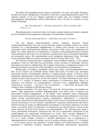 Поставим себе предварительную задачу в отношении этих двух категорий, обсуждать
которые мы будем одновременно: относятся ли обе они к социализированному языку? Что
касается ответов, то тут нет никаких сомнений. В самом деле, мы называем ответом
адаптированное высказывание, данное собеседником, после того как он услышал и понял
вопрос. Например:
Лев. «Это какой цвет? — Желтый, коричневый »; «Что ты делаешь, Лев? —
Лодку » и т. д.
Мы присоединяем к ответам отказы и согласия, которые являются ответами, данными
уже не на вопросы констатирующего характера, а на приказания и просьбы:
«Ты мне снова дашь [билет]. — (Лев): Нет, мне не надо. Я в лодке ».
Эти две группы, представляющие ответы, очевидно, являются частью
социализированной речи. Если мы из них составим особую категорию, вместо того чтобы
соединить их с адаптированной информацией, то, прежде всего потому, что ответы не
составляют части свободной речи ребенка: достаточно, чтобы соседи его перебивали все
время или чтобы взрослые его спрашивали, и процент социализированной речи ребенка
легко повышается. Поэтому-то из тех расчетов, которые будут даны в следующем параграфе,
мы исключаем ответы. Все высказывания детей, вызванные взрослыми, будут благодаря
этому устранены. Впрочем, ответы составляют только 18% речи Льва и 14% — Пи.
Что касается психологического содержания ответов ребенка ребенку, то оно крайне
интересно и само по себе было бы достаточным, чтобы составить из категорий «ответы»
категорию, отличную от информации. Оно и впрямь тесно слито с содержанием вопроса, что
вполне естественно; поэтому мы и будем разбирать эти две проблемы одновременно.
Принадлежат ли вопросы, задаваемые детьми друг другу, к социализированной речи?
Как это ни странно, но подобный вопрос можно себе задать. В самом деле, некоторое
количество детских высказываний облечено в вопросительную форму, не будучи вовсе
вопросами, обращенными к собеседнику. Доказательством может служить то, что ребенок не
слушает ответа и даже не ждет его: он сам себе отвечает. Этот факт наблюдается очень часто
между 3 и 5 годами. В возрасте наших испытуемых он встречается реже. Когда это
случалось, мы относили эти псевдовопросы к монологу или к информации. (Пример:
«Мaдeмуaзeль, половина — это верно? Да, посмотрите». — Лев.) Итак, мы будем здесь
говорить лишь о вопросах в собственном смысле.
Вопросы составляют 17% речи Льва и 13% речи Пи. Отсюда видно, что значение их
равно и даже превосходит значение информирования. Если иметь дело с вопросом как
спонтанным поиском информации, то мы можем точно проверить наши утверждения
относительно этой последней категории. Нас и впрямь поразили две особенности: отсутствие
между детьми интеллектуального обмена, касающегося причинности, и отсутствие
логических доказательств и обоснований в спорах. Если из этого обстоятельства мы сразу же
сделаем заключение, что дети думают о причинности и приводят доказательства про себя и
именно поэтому не делают их общественным достоянием, то нам смогут возразить, что, быть
может, для детей и вовсе не существует ни причинности, ни доказательств; в таком случае
детям, конечно, было бы очень трудно их и социализировать. Это, действительно, верно в
части, касающейся логического доказательства. Что же до причинного объяснения (а мы
подразумеваем под причинным объяснением не только такое, которое обращается к
механической причине, объяснение, которое появляется лишь после 7—8 лет (см. § 3 главы
V), но и такое, которое относится к целевой причинности или, в особенности, к
«предпричинности», как мы ее назовем, то есть к детским «почему» между 3 и 7—8 годами),
— то тут следует сделать два замечания. С одной стороны, дети «Дома малюток» во время
рисования и свободных построек занимаются животными, физическими предметами
 