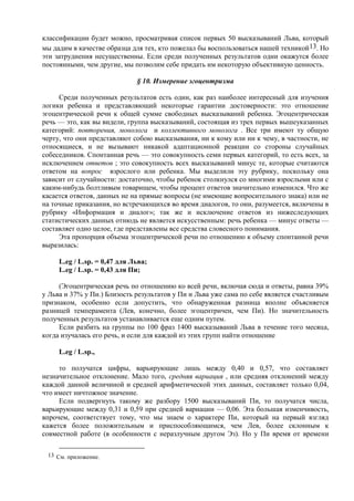 классификации будет можно, просматривая список первых 50 высказываний Льва, который
мы дадим в качестве образца для тех, кто пожелал бы воспользоваться нашей техникой13. Но
эти затруднения несущественны. Если среди полученных результатов одни окажутся более
постоянными, чем другие, мы позволим себе придать им некоторую объективную ценность.
§ 10. Измерение эгоцентризма
Среди полученных результатов есть один, как раз наиболее интересный для изучения
логики ребенка и представляющий некоторые гарантии достоверности: это отношение
эгоцентрической речи к общей сумме свободных высказываний ребенка. Эгоцентрическая
речь — это, как вы видели, группа высказываний, состоящая из трех первых вышеуказанных
категорий: повторения, монолога и коллективного монолога . Все три имеют ту общую
черту, что они представляют собою высказывания, ни к кому или ни к чему, в частности, не
относящиеся, и не вызывают никакой адаптационной реакции со стороны случайных
собеседников. Спонтанная речь — это совокупность семи первых категорий, то есть всех, за
исключением ответов ; это совокупность всех высказываний минус те, которые считаются
ответом на вопрос взрослого или ребенка. Мы выделили эту рубрику, поскольку она
зависит от случайности: достаточно, чтобы ребенок столкнулся со многими взрослыми или с
каким-нибудь болтливым товарищем, чтобы процент ответов значительно изменился. Что же
касается ответов, данных не на прямые вопросы (не имеющие вопросительного знака) или не
на точные приказания, но встречающихся во время диалогов, то они, разумеется, включены в
рубрику «Информация и диалог»; так же и исключение ответов из нижеследующих
статистических данных отнюдь не является искусственным: речь ребенка — минус ответы —
составляет одно целое, где представлены все средства словесного понимания.
Эта пропорция объема эгоцентрической речи по отношению к объему спонтанной речи
выразилась:
L.eg / L.sp. = 0,47 для Льва;
L.eg / L.sp. = 0,43 для Пи;
(Эгоцентрическая речь по отношению ко всей речи, включая сюда и ответы, равна 39%
у Льва и 37% у Пи.) Близость результатов у Пи и Льва уже сама по себе является счастливым
признаком, особенно если допустить, что обнаруженная разница вполне объясняется
разницей темперамента (Лев, конечно, более эгоцентричен, чем Пи). Но значительность
полученных результатов устанавливается еще одним путем.
Если разбить на группы по 100 фраз 1400 высказываний Льва в течение того месяца,
когда изучалась его речь, и если для каждой из этих групп найти отношение
L.eg / L.sp.,
то получатся цифры, варьирующие лишь между 0,40 и 0,57, что составляет
незначительное отклонение. Мало того, средняя вариация , или средняя отклонений между
каждой данной величиной и средней арифметической этих данных, составляет только 0,04,
что имеет ничтожное значение.
Если подвергнуть такому же разбору 1500 высказываний Пи, то получатся числа,
варьирующие между 0,31 и 0,59 при средней вариации — 0,06. Эта большая изменчивость,
впрочем, соответствует тому, что мы знаем о характере Пи, который на первый взгляд
кажется более положительным и приспособляющимся, чем Лев, более склонным к
совместной работе (в особенности с неразлучным другом Эз). Но у Пи время от времени
13 См. приложение.
 