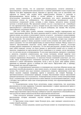 аутизм, именно потому, что он существует индивидуально, остается связанным с
представлением, с органической деятельностью и с самими движениями только посредством
образов. Сам факт выражения мысли, передачи ее другому лицу, или ее умолчания, или
передачи ее самому себе должен иметь первостепенное значение в структуре и
функционировании мысли вообще и логики ребенка в частности. Итак, между
аутистическим мышлением и разумным мышлением есть много разновидностей в
отношении степени их сообщаемости. Эти промежуточные разновидности должны
подчиняться специальной логике, которая, в свою очередь, находится между логикой
аутизма и логикой разума. Мы предлагаем назвать мыслью эгоцентрической главнейшую
из этих промежуточных форм, ту мысль, которая так же, как и мысль наших детей, старается
приспособиться к действительности и, не будучи сообщаема, как таковая. Мы получим,
таким образом, следующую таблицу:
Для того чтобы сразу уловить значение эгоцентризма, давайте поразмышляем над
таким повседневным фактом. Вы ищете решения какой-то задачи. В известный момент все
кажется ясным, вы поняли и испытываете чувство sui generis умственного удовлетворения.
Но как только вы захотите объяснить другим то, что вы только что поняли, возникает целый
ряд затруднений. Эти затруднения зависят не только от внимания, которое надо затратить,
чтобы удержать данные и звенья дедукции в одном пучке сознания, они также зависят и от
самого суждения. Тот или иной верный вывод не кажется более таковым. Между таким-то и
таким-то предложениями недостает целой серии промежуточных звеньев, отсутствие
которых раньше совершенно не замечалось. То или иное рассуждение, которое было как бы
само собой очевидно, потому что было связано со зрительной схемой или со схемой по
аналогии, совершенно не представляется более очевидным в тот момент, когда чувствуешь,
что эти системы как раз и непередаваемы. То или иное предложение, связанное с суждением
о ценности, становится сомнительным, как только осознаешь личный характер этого
суждения о ценности, и т. п. Если такова разница между индивидуальным пониманием и
словесно выраженным объяснением, то насколько больше оснований существует для того,
чтобы черты индивидуального понимания выступили яснее, когда индивидуум надолго
замкнется в своем собственном мышлении, когда у него не будет даже навыка думать,
принимая во внимание других и сообщая им свою мысль. Представим себе, к примеру,
безвыходный хаос мыслей подростков.
Итак, в эгоцентрическом мышлении и в понимании как следствии общения налицо два
различных способа рассуждения и, даже можно сказать, не впадая в парадокс, две различные
логики. Под логикой здесь надо понимать совокупность навыков, применяемых умом при
общем ведении операции (например, партии в шахматы), как говорит Пуанкаре, в
противоположность специальным правилам, которые обусловливают каждое предложение
(каждый шахматный ход в отдельности). Эгоцентрическая логика и логика коммуникативная
будут, следовательно, менее различаться в своих выводах (за исключением выводов у детей,
у которых часто работает лишь одна эгоцентрическая логика), чем в функционировании. Вот
эти различия:
1. Эгоцентрическая логика более интуитивна, скорее синкретична, чем дедуктивна,
рассуждения ее не явно выражены. Суждение перескакивает с первых предпосылок прямо к
выводам, минуя промежуточные этапы.
2. Она мало останавливается на доказательствах и даже на контроле предложений. Ее
общим представлениям гораздо быстрее сообщается чувство уверенности и безошибочности,
чем если бы все звенья доказательства были представлены вполне ясно.
3.Она пользуется личными схемами аналогии, воспоминаниями о предшествующих
рассуждениях, которые оказывают смутное влияние на направление последующих
рассуждений.
4. Зрительные схемы играют также большую роль, даже замещают доказательство и
служат опорой дедукции.
5. Наконец, личные суждения, оценки куда больше влияют на эгоцентрическую мысль,
 