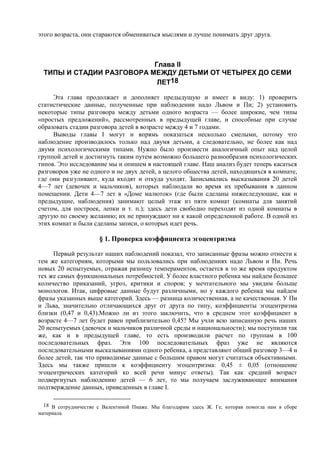этого возраста, они стараются обмениваться мыслями и лучше понимать друг друга.
Глава II
ТИПЫ И СТАДИИ РАЗГОВОРА МЕЖДУ ДЕТЬМИ ОТ ЧЕТЫРЕХ ДО СЕМИ
ЛЕТ18
Эта глава продолжает и дополняет предыдущую и имеет в виду: 1) проверить
статистические данные, полученные при наблюдении надо Львом и Пи; 2) установить
некоторые типы разговора между детьми одного возраста — более широкие, чем типы
«простых предложений», рассмотренных в предыдущей главе, и способные при случае
образовать стадии разговора детей в возрасте между 4 и 7 годами.
Выводы главы I могут и впрямь показаться несколько смелыми, потому что
наблюдение производилось только над двумя детьми, а следовательно, не более как над
двумя психологическими типами. Нужно было произвести аналогичный опыт над целой
группой детей и достигнуть таким путем возможно большего разнообразия психологических
типов. Это исследование мы и опишем в настоящей главе. Наш анализ будет теперь касаться
разговоров уже не одного и не двух детей, а целого общества детей, находящихся в комнате,
где они разгуливают, куда входят и откуда уходят. Записывались высказывания 20 детей
4—7 лет (девочек и мальчиков), которых наблюдали во время их пребывания в данном
помещении. Дети 4—7 лет в «Доме малюток» (где были сделаны нижеследующие, как и
предыдущие, наблюдения) занимают целый этаж из пяти комнат (комнаты для занятий
счетом, для построек, лепки и т. п.); здесь дети свободно переходят из одной комнаты в
другую по своему желанию; их не принуждают ни к какой определенной работе. В одной из
этих комнат и были сделаны записи, о которых идет речь.
§ 1. Проверка коэффициента эгоцентризма
Первый результат наших наблюдений показал, что записанные фразы можно отнести к
тем же категориям, которыми мы пользовались при наблюдениях надо Львом и Пи. Речь
новых 20 испытуемых, отражая разницу темпераментов, остается в то же время продуктом
тех же самых функциональных потребностей. У более властного ребенка мы найдем большее
количество приказаний, угроз, критики и споров; у мечтательного мы увидим больше
монологов. Итак, цифровые данные будут различными, но у каждого ребенка мы найдем
фразы указанных выше категорий. Здесь — разница количественная, а не качественная. У Пи
и Льва, значительно отличающихся друг от друга по типу, коэффициенты эгоцентризма
близки (0,47 и 0,43).Можно ли из этого заключить, что в среднем этот коэффициент в
возрасте 4—7 лет будет равен приблизительно 0,45? Мы учли всю записанную речь наших
20 испытуемых (девочек и мальчиков различной среды и национальности); мы поступили так
же, как и в предыдущей главе, то есть производили расчет по группам в 100
последовательных фраз. Эти 100 последовательных фраз уже не являются
последовательными высказываниями одного ребенка, а представляют общий разговор 3—4 и
более детей, так что приводимые данные с большим правом могут считаться объективными.
Здесь мы также пришли к коэффициенту эгоцентризма: 0,45 ± 0,05 (отношение
эгоцентрических категорий ко всей речи минус ответы). Так как средний возраст
подвергнутых наблюдению детей — 6 лет, то мы получаем заслуживающее внимания
подтверждение данных, приведенных в главе I.
18 В сотрудничестве с Валентиной Пиаже. Мы благодарим здесь Ж. Ге, которая помогла нам в сборе
материала.
 