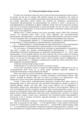 § 2. Типы разговоров между детьми
В главе I мы установили известное число типов детских высказываний, именно типов, а
не стадий, так как мы не ставили себе задачей следить ни за развитием этих типов по
отношению друг к другу, ни вообще за развитием разговора между детьми. К этой проблеме
мы должны приступить сейчас. Кроме того, раньше мы занимались исключительно
отдельными высказываниями; мы рассматривали их, конечно, в связи с контекстом, но
классифицировали и нумеровали их фраза за фразой. Теперь нам надо попытаться отыскать
типы уже не отдельных высказываний, а целых разговоров, так как эти типы в известной
мере не зависят от предыдущих, за исключением некоторых отношений, которые нам нужно
будет здесь точно определить.
Прежде всего, с какого времени дети ведут разговоры между собой? Мы условимся
считать, что разговор имеет место тогда, когда минимум три последовательных
высказывания, произнесенных, по меньшей мере, двумя собеседниками, относятся к одному
и тому же предмету. Вот для примера две схемы возможных разговоров самых простых:
I. — 1) Высказывание ребенка А. 2) Высказывание ребенка В, приспособленное к
высказыванию А. 3) Высказывание А, приспособленное к высказыванию В.
II. — 1) Высказывание А. 2) Высказывание В, приспособленное к этому высказыванию
А. 3) Высказывание С, приспособленное к высказыванию А или к высказыванию В.
Из этого видно, что всякий разговор будет составлен из высказываний, относящихся к
типу речи, которую мы назвали социализированной. Высказывания A могут быть
сообщениями, критикой, приказаниями или вопросами. Высказывания B и С могут также
принадлежать к этим четырем группам или быть ответами. Но, как мы только что сказали,
типы разговоров будут более широкими, чем типы высказываний, и не зависящими от них. В
один и тот же тип «X» разговора смогут войти в виде составных частей и информация, и
вопросы, и приказания и т. п. Вопросы, к разрешению которых мы сейчас приступим, могут
быть выражены следующим образом:
1) Каковы типы разговора между детьми?
2) Одинаковы ли эти типы или они могут составлять стадии?
3) Если они составляют стадии, то каково их происхождение? Образуются ли они из
эгоцентрической речи? Если да, то путем какой эволюции переходит ребенок от
эгоцентрической речи к высшим формам разговора?
Итак, нам, кажется, удалось установить некоторые стадии, исходя из отправной точки,
которая не является еще разговором и которую составляет коллективный монолог. Вот
схема, к которой мы пришли. Мы даем эту схему, не ручаясь за ее правильность. Она,
прежде всего, будет нам служить руководством при наших классификациях.
Стадия I имеет черты эгоцентрического мышления, которое было нами описано в
предыдущей главе. В этой стадии нет еще собственно разговора как такового, потому что
каждый ребенок говорит для себя даже тогда, когда кажется, что он обращается к
кому-нибудь. Кроме того, собеседники не говорят об одном и том же предмете. Между тем
этот коллективный монолог составляет исходную точку детского разговора, потому что он
ведется не связанными между собой группами и в форме предложений, следующих одно за
другим. Когда ребенок произносит такого рода речь, действительно случается, что другие
дети отвечают, говоря о самих себе, в результате чего получаются ряды высказываний в
количестве 4 или 5, которые составляют зародыш разговора, не покидая, однако, стадии
коллективного монолога.
Стадии II и III имеют, напротив, свойства разговора как такового и социализированной
речи. Мы их разделим на две серии — А и B, параллельные с точки зрения генетической
(стадии II A соответствует стадия II B и стадии III A — стадия III B) и происходящие: серия
A — от согласованности действий и мнений (постепенное сотрудничество), а серия B — от
несогласованности, которая начинается простой ссорой и может развиться в более или менее
 