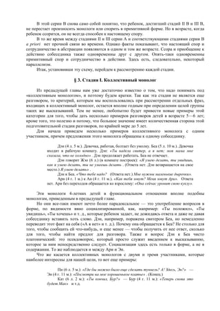 В этой серии B снова само собой понятно, что ребенок, достигший стадий II B и III B,
не перестает произносить монологи или спорить в примитивной форме. Но в возрасте, когда
ребенок ссорится, он не всегда способен к настоящему спору.
В то же время между стадиями II и III серии A и соответствующими стадиями серии B
a priori нет прочной связи во времени. Однако факты показывают, что настоящий спор и
сотрудничество в абстракции появляются в одном и том же возрасте. Ссора и приобщение к
действию собеседника также одновременны друг с другом. Опять-таки одновременны
примитивный спор и сотрудничество в действии. Здесь есть, следовательно, некоторый
параллелизм.
Итак, установивши эту схему, перейдем к рассмотрению каждой стадии.
§ 3. Стадия I. Коллективный монолог
Из предыдущей главы нам уже достаточно известно о том, что надо понимать под
«коллективным монологом», и поэтому будем кратки. Так как эта стадия не является еще
разговором, то критерий, которым мы воспользовались при рассмотрении отдельных фраз,
входящих в коллективный монолог, остается вполне годным при определении целой группы
таких же высказываний. Тем не менее, любопытно будет привести новые примеры этой
категории для того, чтобы дать несколько примеров разговоров детей в возрасте 5—6 лет;
кроме того, это полезно и потому, что большое значение имеет количественная сторона этой
подготовительной стадии разговоров, по крайней мере до 5 лет.
Для начала приведем несколько примеров коллективного монолога с одним
участником, причем предложения этого монолога обращены к одному собеседнику.
Дэн (4 л. 5 м.). Девочка, работая, болтает без умолку. Беа (5 л. 10 м.). Девочка
входит в рабочую комнату. Дэн: «Ты надела свитер, а я нет; моя мама мне
сказала, что не холодно» . Дэн продолжает работать. Беа не отвечает.
Дэн говорит Жэо (6 л.) (в комнате построек): «Я умею делать, ты увидишь,
как я умею делать, ты не умеешь делать . (Ответа нет. Дэн возвращается на свое
место.) Я умею делать» .
Дэн к Беа. «Что тебе надо? (Ответа нет.) Мне нужны маленькие дырочки».
Ари (4 г. 1 м.) к Ан (4 г. 11 м.). «Как тебя зовут? Меня зовут Ари». Ответа
нет. Ари без переходов обращается ко взрослому: «Она сейчас уронит свою куклу».
Эти монологи 4-летних детей в функциональном отношении вполне подобны
монологам, приведенным в предыдущей главе.
Но они все-таки имеют нечто более парадоксальное — это употребление вопросов в
форме, по видимости явно социализированной, как, например: «Ты положил», «Ты
увидишь», «Ты хочешь» и т. д., которые ребенок задает, не дожидаясь ответа и даже не давая
собеседнику вставить хоть слово. Дэн, например, поражена свитером Беа, но немедленно
переводит этот факт на себя («А я нет» и т. д.). Почему она обращается к Беа? Не столько для
того, чтобы сообщить ей что-нибудь, и еще менее — чтобы получить от нее ответ, сколько
для того, чтобы найти предлог для разговора. Также и вопрос Дэн к Беа чисто
платонический: это псевдовопрос, который просто служит введением к высказыванию,
которое за ним непосредственно следует. Социализация здесь есть только в форме, а не в
содержании. То же наблюдается и между Ари и Эн.
Что же касается коллективных монологов с двумя и тремя участниками, которые
наиболее интересны для нашей цели, то вот еще примеры:
Пи (6 л. 5 м.): «Где бы можно было еще сделать туннель? А! Здесь, Эн?» —
Эн (4 г. 11 м.): «Посмотри на мое хорошенькое платье» . (Конец.)
Кат (6 л. 2 м.): «Ты кончил, Бур?» — Бур (4 г. 11 м.): «Теперь снова это
будет Мак» и т.д.
 