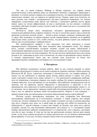 Так как, со своей стороны, Мейман и Штерн показали, что первые имена
существительные в речи ребенка вовсе не обозначают понятий, а выражают приказания и
желания, то в конце концов и впрямь есть основание полагать, что примитивная речь ребенка
значительно сложнее, чем это кажется на первый взгляд. Однако, даже если отнестись ко
всем деталям этих теорий с осторожностью, все-таки становится очевидным, что многие
выражения, осмысляемые нами просто как понятия, у маленького ребенка долгое время
имеют смысл не только аффективный, но еще и магический, где все связано с особыми
способами действий, которые следует изучить сами по себе, какие они есть, а не какими они
кажутся взрослым.
Поэтому-то может быть интересным поставить функциональную проблему
относительно ребенка более старшего возраста, что мы и хотели бы сделать здесь в качестве
введения в изучение детской логики — логики и речи, которые, очевидно, независимы друг
от друга. Мы, возможно, не найдем никаких следов «примитивных» явлений, но по крайней
мере будем очень далеки от того, чтобы считать, что речь ребенка служит для сообщения
мысли, как это подсказывает «здравый смысл».
Нет необходимости говорить о том, насколько этот опыт находится в стадии
предварительного обсуждения. Мы здесь пытаемся лишь зондировать почву. Это, прежде
всего, должно способствовать созданию техники, годной для новых наблюдений и
позволяющей сравнивать результаты. Такая техника, которую мы только пока и отыскивали,
уже позволила нам кое-что констатировать. Но так как мы вели наблюдение всего над двумя
детьми 6 лет, записывая их речь хотя и полностью, но лишь на протяжении одного месяца и
в течение определенных часов дня, мы считаем свои результаты не более чем
предварительными, намереваясь подтвердить их в последующих главах.
I. Материалы
Мы приняли следующую технику работы. Двое из нас следили каждый за одним
ребенком (мальчиком) в течение почти одного месяца на утренних занятиях «Дома малюток»
Института Ж.-Ж. Руссо, тщательно записывая (с контекстом) все, что говорил ребенок. В
классе, где мы наблюдали за нашими двумя детьми, ребята рисуют и строят, что хотят,
лепят, участвуют в играх счета, играх чтения и т. д. Эта деятельность совершенно свободна:
дети не ограничены в желании говорить или играть сообща, без всякого вмешательства со
стороны взрослых, если сам ребенок его не вызывает. Дети работают индивидуально или по
группам, как им нравится; группы образуются и распадаются, и взрослые в это не
вмешиваются; дети переходят из одной комнаты в другую (комната рисования, лепки и т. д.)
по желанию; им не предлагают заняться какой-либо последовательной работой до тех пор,
пока у них не зародится желание такой последовательности. Короче, в этих комнатах —
превосходная почва для наблюдения и изучения общественной жизни и речи ребенка5.
Поэтому следует предупредить замечание, что дети, служившие нам объектами
исследования, наблюдались не в естественных условиях. С одной стороны, они говорят
столько же, сколько говорили бы и дома; они говорят в комнате для игр со своими друзьями;
они могут говорить весь день, ни в какой мере не чувствуя над собой ни начальства, ни
наблюдателя. С другой стороны, в классе они говорят не больше, чем дома или в других
условиях, потому что, как показывают наблюдения, дети между 5 и 7 с половиной годами
вообще предпочитают работать индивидуально и в одиночестве, чем в группах, состоящих
хотя бы из двух человек. К тому же так как мы располагаем полным текстом речи наших
детей, то мы легко можем исключить из наших расчетов всё, что не является произвольной
речью ребенка, то есть всё, что было сказано в виде ответа на поставленные вопросы.
5 Выражаем благодарность директрисам Дома малюток Одемар и Лафандель, которые дали нам полную
свободу работать в их классах.
 