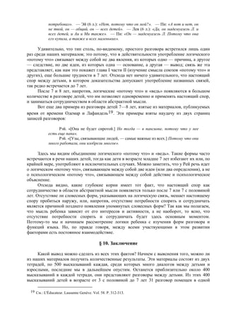потребовал». — Эй (6 л.): «Нет, потому что он мой?». — Пи: «А вот и нет, он
не твой, он — общий, он — всех детей». — Лев (6 л.): «Да, он мадемуазель Л. и
всех детей, и Au и Ми также». — Пи: «Он — мадемуазель Л. Потому что она
его купила, а также и всех маленьких».
Удивительно, что тип столь, по-видимому, простого разговора встретился лишь один
раз среди наших материалов; это потому, что в действительности употребление логического
«потому что» связывает между собой не два явления, из которых одно — причина, а другое
— следствие, но две идеи, из которых одна — основание, а другая — вывод; связь же эта
представляет, как нам это покажет глава I части II (изучение смысла союзов «потому что» и
других), еще большие трудности в 7 лет. Отсюда нет ничего удивительного, что настоящий
спор между детьми, в котором доказательства допускают употребление названных связей,
так редко встречается до 7 лет.
После 7 и 8 лет, напротив, логические «потому что» и «ведь» появляются в большом
количестве в разговоре детей, что им позволяет одновременно и применять настоящий спор,
и заниматься сотрудничеством в области абстрактной мысли.
Вот еще два примера из разговора детей 7—8 лет, взятые из материалов, публикуемых
время от времени Одемар и Лафандель19. Эти примеры взяты наудачу из двух страниц
записей разговоров:
Рэй. «[Она не будет сиротой.] Но тогда — в пансионе, потому что у нее
есть еще папа».
Рэй. «[Узы, связывающие людей, — самые важные из всех.] Потому что они
много работали, они изобрели многое».
Здесь мы видим объединение логического «потому что» и «ведь». Такие формы часто
встречаются в речи наших детей, тогда как дети в возрасте младше 7 лет избегают их или, по
крайней мере, употребляют в исключительных случаях. Можно заметить, что у Рей речь идет
о логическом «потому что», связывающем между собой две идеи (или два определения), а не
о психологическом «потому что», связывающем между собой действие и психологическое
объяснение.
Отсюда видно, какие глубокие корни имеет тот факт, что настоящий спор как
сотрудничество в области абстрактной мысли появляется только после 7 или 7 с половиной
лет. Отсутствие ли словесных форм, указывающих на логическую связь, мешает настоящему
спору пробиться наружу, или, напротив, отсутствие потребности спорить и сотрудничать
является причиной позднего появления упомянутых словесных форм? Так как мы полагаем,
что мысль ребенка зависит от его интересов и активности, а не наоборот, то ясно, что
отсутствие потребности спорить и сотрудничать будет здесь основным моментом.
Поэтому-то мы и начинаем рассмотрение логики ребенка с изучения форм разговора и
функций языка. Но, по правде говоря, между всеми участвующими в этом развитии
факторами есть постоянное взаимодействие.
§ 10. Заключение
Какой вывод можно сделать из всех этих фактов? Начнем с выяснения того, можно ли
из наших материалов получить количественные результаты. Эти материалы состоят из двух
тетрадей, по 500 высказываний каждая, среди которых много диалогов между детьми и
взрослыми, последние мы в дальнейшем опустим. Останется приблизительно около 400
высказываний в каждой тетради, они представляют разговоры между детьми. Из этих 400
высказываний детей в возрасте от 3 с половиной до 7 лет 31 разговор помещен в одной
19 См.: L'Éducateur. Lausanne Genève. Vol. 58. P. 312-313.
 