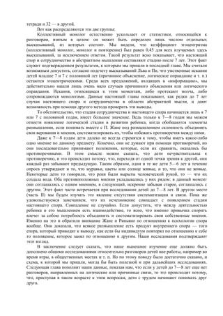 тетради и 32 — в другой.
Вот как распределяются эти две группы:
Коллективный монолог естественно ускользает от статистики, относящейся к
разговорам, взятым в целом: он может быть определен лишь числом отдельных
высказываний, из которых состоит. Мы видели, что коэффициент эгоцентризма
(коллективный монолог, монолог и повторение) был равен 0,45 для всех изучаемых здесь
высказываний, за исключением ответов. Такой результат ясно показывает, что настоящий
спор и сотрудничество в абстрактном мышлении составляют стадию после 7 лет. Этот факт
служит подтверждением результатов, к которым мы пришли в последней главе. Мы считали
возможным допустить, согласно подсчету высказываний Льва и Пи, что умственные искания
детей младше 7 и 7 с половиной лет (причинное объяснение, логическое оправдание и т. п.)
остаются эгоцентрическими. Среди всех предложений, входящих в «информацию», мы
действительно нашли лишь очень мало случаев причинного объяснения или логического
оправдания. Искания, относящиеся к этим моментам, либо протекают молча, либо
сопровождаются монологами. Данные настоящей главы показывают, как редки до 7 лет
случаи настоящего спора и сотрудничества в области абстрактной мысли, и дают
возможность при помощи другого метода проверить эти выводы.
То обстоятельство, что стадия сотрудничества и настоящего спора начинается лишь к 7
или 7 с половиной годам, имеет большое значение. Ведь только к 7—8 годам мы можем
отнести появление логической стадии в развитии ребенка, когда обобщаются элементы
размышления, если понимать вместе с П. Жане под размышлением склонность объединять
свои верования и мнения, систематизировать их, чтобы избежать противоречия между ними.
Даже к 7—8 годам дети далеко не всегда стремятся к тому, чтобы иметь какое-либо
одно мнение по данному предмету. Конечно, они не думают при помощи противоречий, но
они последовательно принимают положения, которые, если их сравнить, оказались бы
противоречивыми. В этом смысле можно сказать, что дети нечувствительны к
противоречию, и это происходит потому, что, переходя от одной точки зрения к другой, они
каждый раз забывают предыдущую. Таким образом, одни и те же дети 5—6 лет в течение
опроса утверждают и то, что муравьи, цветы или солнце живые, и то, что они не живые.
Некоторые дети то говорили, что реки были вырыты человеческой рукой, то — что их
создала вода. Оба противоположных мнения укладывались у них рядом: в данный момент
они соглашались с одним мнением, в следующий, искренне забывая старое, соглашались с
другим. Этот факт часто встречается при исследовании детей до 7—8 лет. В другом месте
(часть II) мы будем изучать это явление отсутствия систематизации и связи. Пока же
удовольствуемся замечанием, что их исчезновение совпадает с появлением стадии
настоящего спора. Совпадение не случайно. Если допустить, что между деятельностью
ребенка и его мышлением есть взаимодействие, то ясно, что именно привычка спорить
влечет за собою потребность объединить и систематизировать свои собственные мнения.
Именно на это и обратили внимание Жане и Риньяно по отношению к психологии спора
вообще. Они доказали, что всякое размышление есть продукт внутреннего спора — того
спора, который приводит к выводу, как если бы индивидуум повторял по отношению к себе
то положение, которое занял по отношению к другим. Наши исследования подтверждают
этот взгляд.
В заключение следует сказать, что наше нынешнее изучение еще должно быть
дополнено общими исследованиями относительно разговоров детей вне работы, например во
время игры, в общественных местах и т. п. Но по этому поводу было достаточно сказано, и
схема, к которой мы пришли, могла бы быть полезной и при дальнейших исследованиях.
Следующая глава пополнит наши данные, показав нам, что если у детей до 7—8 лет еще нет
разговоров, направленных на логические или причинные связи, то это происходит потому,
что, приступая в таком возрасте к этим вопросам, дети с трудом начинают понимать друг
друга.
 