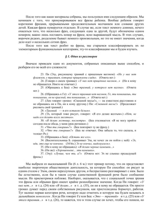 После того как наши материалы собраны, мы пользуемся ими следующим образом. Мы
начинаем с того, что пронумеровываем все фразы ребенка. Вообще ребенок говорит
короткими фразами, прерываемыми продолжительным молчанием или словами других
детей. Каждая фраза нумеруется отдельно. В случае же, если текст немного длиннее, нечего
опасаться того, что несколько фраз, следующих одна за другой, будут обозначены одним
номером; важно лишь поставить номер на фразе, ясно выражающей мысль. В этих случаях,
впрочем редких, разделение бывает немного произвольным, но это не имеет значения, когда
дело идет о нескольких сотнях фраз.
После того как текст разбит на фразы, мы стараемся классифицировать их по
элементарным функциональным категориям; эту-то классификацию мы и будем изучать.
§ 1. Один из разговоров
Вначале приведем один из документов, собранных описанным выше способом, и
разберем его во всей его сложности:
23. Пи (Эзу, рисующему трамвай с прицепным вагоном): «Но у них нет
флажков, у трамваев, которые прицеплены сзади». (Ответа нет.)
24. (Говоря о своем трамвае): «У них нет прицепных вагонов...» (Ни к кому
не обращается. Никто не отвечает.)
25. (Обращаясь к Беа): «Это трамвай, у которого нет вагона». (Ответа
нет.)
26. (Обращаясь к Ге): «У этого трамвая нет вагонов, Ге, ты понимаешь, ты
понимаешь, он не красный, ты понимаешь...» (Ответа нет.)
27. (Лев говорит громко: «Смешной месье!», — на известном расстоянии и
не обращаясь ни к Пи, ни к кому другому.) Пи: «Смешной месье!» (Продолжает
рисовать свой трамвай.)
28. «Трамвай — я его оставлю белым».
29. (Эз, который тоже рисует, говорит: «Я его делаю желтым».) «Нет, не
надо его делать всего желтым».
30. «Я делаю лестницу, посмотри». (Беа откликается: «Я не могу прийти
сегодня после обеда, у меня урок ритмики».)
31. «Что ты говоришь?» (Беа повторяет ту же фразу.)
32. «Что ты говоришь?» (Беа не отвечает. Она забыла то, что сказала, и
толкает Ро.)
33. (Обращаясь к Беа): «Оставь же его».
34. (Воспитательница Б. спрашивает Эза, не хочет ли он пойти с ней): «Эз,
иди, это еще не кончено. (34 bis.) Эз не кончил, мадемуазель».
35. (Ни к кому не обращаясь): «Я делаю черные камешки...»
36. (Он же): «Хорошенькие... эти камешки».
37. (Эзу): «Лучше, чем ты, а?» (Ответа нет: Эз не слышал предыдущей
фразы.)
Мы выбрали из высказываний Пи (6 л. 6 м.) этот пример потому, что он представляет
наиболее энергичную общественную деятельность, на которую Пи способен: он рисует за
одним столом с Эзом, своим неразлучным другом, и беспрестанно разговаривает с ним. Было
бы естественно, если бы в таком случае единственной функцией речи было сообщение
мысли. Но присмотримся поближе. Наоборот, оказывается, что с социальной точки зрения
эти фразы или обрывки фраз имеют крайне разнообразное значение. Когда Пи говорит: «У
них нет...» и т.д. (24) или «Я делаю...» и т. д. (35), он ни к кому не обращается. Он просто
громко думает перед своим собственным рисунком, как простолюдины бормочут, работая.
Тут налицо первая категория речи, которую надо отметить и которую мы будем называть в
дальнейшем монологом . Когда Пи говорит Ге или Беа: «Это — трамвай» и т.д. (25) или «У
этого трамвая...» и т.д. (26), то кажется, что в этом случае он хочет, чтобы его поняли, но
 