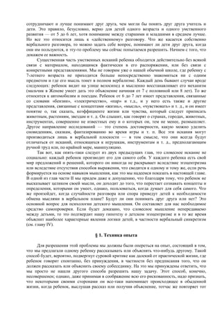 сотрудничают и лучше понимают друг друга, чем могли бы понять друг друга учитель и
дети. Это правило, безусловно, верно для детей одного возраста и одного умственного
развития — от 5 до 6 лет, хотя понимание между старшими и младшими в среднем лучше.
Но все это относится лишь к «действенному» разговору. Что же касается собственно
вербального разговора, то можно задать себе вопрос, понимают ли дети друг друга, когда
они им пользуются, и эту-то проблему мы сейчас попытаемся разрешить. Начнем с того, что
докажем ее важность.
Существенная часть умственных исканий ребенка обходится действительно без всякой
связи с материалом, находящимся фактически в его распоряжении, или без связи с
конкретными представлениями. Мы не говорим уже о нашей обычной школе, где ребенку с
7-летнего возраста не приходится больше непосредственно знакомиться ни с одним
предметом и где его мысль тонет в полном вербализме. Каждый день бывают случаи вроде
следующих: ребенок видит на улице велосипед и мысленно восстанавливает его механизм
(мальчик в Женеве умеет дать это объяснение начиная от 7 с половиной или 8 лет). То же
относится к автомобилям и поездам. Ребенок от 6 до 7 лет имеет представления, связанные
со словами «бензин», «электричество», «пар» и т.д., и у него есть также и другие
представления, связанные с концептами «жизнь», «мысль», «чувствовать» и т. д., и он имеет
понятие о, так сказать, коэффициенте жизни или чувства, который следует приписать
животным, растениям, звездам и т. д. Он слышит, как говорят о странах, городах, животных,
инструментах, совершенно не известных ему и о которых он, тем не менее, размышляет.
Другое направление исследований — это степень достоверности, какую можно уделить
сновидениям, сказкам, фантазированию во время игры и т. п. Все эти искания могут
производиться лишь в вербальной плоскости — в том смысле, что они всегда будут
отличаться от исканий, относящихся к игрушкам, инструментам и т. д., предполагающим
ручной труд или, по крайней мере, манипуляцию.
Так вот, как опять-таки следует из двух предыдущих глав, это словесное искание не
социально: каждый ребенок производит его для самого себя. У каждого ребенка есть свой
мир предложений и решений, которого он никогда не раскрывает вследствие эгоцентризма
или вследствие отсутствия способов выражения, что сводится к одному и тому же, если речь
формируется на основе навыков мышления, как это мы надеемся показать в настоящей главе.
В одной из глав части II мы придем даже к допущению, что благодаря тому, что ребенок не
высказывает целиком своей мысли, он доходит до того, что перестает сознавать концепты и
определения, которыми он умеет, однако, пользоваться, когда думает для себя самого. Что
же произойдет, когда случайности разговора или спора приведут детей к необходимости
обмена мыслями в вербальном плане? Будут ли они понимать друг друга или нет? Это
основной вопрос для психологии детского мышления. Он составляет для нас необходимое
средство самопроверки. Если будет доказано, что словесное мышление непередаваемо
между детьми, то это подтвердит нашу гипотезу о детском эгоцентризме и в то же время
объяснит наиболее характерные явления логики детей, в частности вербальный синкретизм
(см. главу IV).
§ 1. Техника опыта
Для разрешения этой проблемы мы должны были опереться на опыт, состоящий в том,
что мы предлагали одному ребенку рассказывать или объяснять что-нибудь другому. Такой
способ будет, вероятно, подвергнут суровой критике как далекий от практической жизни, где
ребенок говорит спонтанно, без принуждения, в частности без предписания того, что он
должен рассказать или объяснить своему собеседнику. На это мы принуждены ответить, что
мы просто не нашли другого способа разрешить нашу задачу. Этот способ, конечно,
несовершенен; однако, даже принимая в соображение всю его рискованность, надо признать,
что некоторыми своими сторонами он все-таки напоминает происходящее в обыденной
жизни, когда ребенок, выслушав рассказ или получив объяснение, тотчас же повторяет тот
 