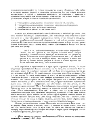 понимание имплицитное (то, что ребенок понял, причем вовсе не обязательно, чтобы он был
в состоянии выразить понятое) и понимание эксплицитное (то, что ребенок спонтанно
воспроизводит), с другой — понимание объяснителя по отношению к взрослому и
понимание воспроизводителя по отношению к объяснителю. Это деление приводит нас к
установлению четырех различных коэффициентов понимания:
α = что воспроизводитель понял по отношению к понятому объяснителем.
ß = что воспроизводитель понял по отношению к высказанному объяснителем.
γ = что объяснитель понял из сказанного взрослым.
δ = что объяснитель выразил из того, что он понял.
В самом деле, когда объясняют что-либо объяснителю, то возможны три случая. Либо
он не понимает и поэтому не может повторить, либо он понимает, но не может или не хочет
повторить (из-за недостатка средств выражения или потому, что он считает ту или другую
вещь саму по себе понятной, известной собеседнику и т. д.), либо он понимает и повторяет
правильно. Поэтому важно рассмотреть эти три случая в отдельности. Одна из существенных
причин непонимания между детьми может лежать в объясняющем. Важно этот фактор
учитывать. Вот пример:
Шла (6 л. 6 м.) дает объяснения Риву (6 л. 6 м.). Объяснение рисунка крана:
«Видишь, это так [рисунок I], это открыто, маленькая трубка, которая
проходит [с], находит маленькую трубку [b], так течет вода. Там [рисунок II]
закрыто, она не находит больше трубочки, которая течет. Вода — она идет так
[рисунок I, с], она идет в маленькую трубку. Это открыто, а потом там
[рисунок II] закрыто. Видишь [рисунок II], больше не заметно трубочки, она
лежит, потом вода идет так [с], она ее не нашла больше».
Если обратиться к представленным в предыдущем параграфе пунктам, то найдем
следующее. Пункт (1) понял Шла: он нам сказал, как раз перед тем, как говорить Риву, что
дело идет о кране. Но он забывает напомнить об этом Риву, вероятно, потому, что это для
него ясно само собой. Пункт (2), то есть значение ручек, тоже понят. Шла нам сказал: «Там
есть две палочки [а], когда поворачивают, то течет, так как они поворачивают трубку».
Объяснение хорошее. В изложении Риву, наоборот, упоминание о ручках крана совершенно
выпадает. Шла довольствуется тем, что говорит: «Открыто» или «Закрыто», этого ему
кажется достаточно для того, чтобы напомнить жест, посредством которого поворачивают
ручки крана. Что здесь — небрежность или забывчивость или Шла думает, что Рив
достаточно хорошо понимает? Мы не будем обсуждать этих факторов в настоящий момент.
Достаточно того, что мы увидели их важность в механизме детской речи. Пункт (3) тоже
понят («Когда поворачивают»). Шла знает и говорит нам, что ручки крана нужно
поворачивать пальцами. Этого он также не говорит Риву, потому что это само собой понятно
или по какой-либо другой причине. Что же касается других пунктов, то видно, что они все
поняты и правильно переданы Риву. Связь между тем фактом, что «это — открыто», и тем,
что вода проходит по каналу о, хорошо отмечена, движение воды также. Обратная связь
(между закрытием канала, движением ручек, и остановкой воды) также указана.
Девять пунктов объяснения, которые Шла должен дать, им поняты. Если он не сумел
все выразить Риву в ясных и понятных словах, то лично он все понял и может спонтанно
дать нам доказательства этого (не будь этого, мы могли бы впоследствии произвести
проверку посредством вопросов, о которых мы говорили в предыдущем параграфе). Если мы
вычислим коэффициенты, то получим:
γ = (Количество пунктов, понятых объяснителем) / (Количество пунктов, которые
должны быть поняты) = 9 / 9 = 1.00.
 